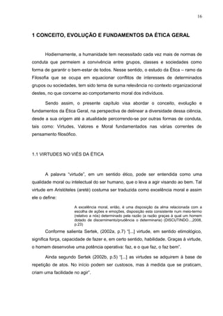 16



1 CONCEITO, EVOLUÇÃO E FUNDAMENTOS DA ÉTICA GERAL


       Hodiernamente, a humanidade tem necessitado cada vez mais de normas de
conduta que permeiem a convivência entre grupos, classes e sociedades como
forma de garantir o bem-estar de todos. Nesse sentido, o estudo da Ética – ramo da
Filosofia que se ocupa em equacionar conflitos de interesses de determinados
grupos ou sociedades, tem sido tema de suma relevância no contexto organizacional
destes, no que concerne ao comportamento moral dos indivíduos.

       Sendo assim, o presente capítulo visa abordar o conceito, evolução e
fundamentos da Ética Geral, na perspectiva de delinear a diversidade dessa ciência,
desde a sua origem até a atualidade percorrendo-se por outras formas de conduta,
tais como: Virtudes, Valores e Moral fundamentados nas várias correntes de
pensamento filosófico.



1.1 VIRTUDES NO VIÉS DA ÉTICA



       A palavra “virtude”, em um sentido ético, pode ser entendida como uma
qualidade moral ou intelectual do ser humano, que o leva a agir visando ao bem. Tal
virtude em Aristóteles (areté) costuma ser traduzida como excelência moral e assim
ele o define:

                     A excelência moral, então, é uma disposição da alma relacionada com a
                     escolha de ações e emoções, disposição esta consistente num meio-termo
                     (relativo a nós) determinado pela razão (a razão graças à qual um homem
                     dotado de discernimento/prudência o determinaria) (DISCUTINDO...,2008,
                     p.23)
       Conforme salienta Sertek, (2002a, p.7) “[...] virtude, em sentido etimológico,
significa força, capacidade de fazer e, em certo sentido, habilidade. Graças à virtude,
o homem desenvolve uma potência operativa: faz, e o que faz, o faz bem”.

       Ainda segundo Sertek (2002b, p.5) “[...] as virtudes se adquirem à base de
repetição de atos. No início podem ser custosos, mas à medida que se praticam,
criam uma facilidade no agir”.
 