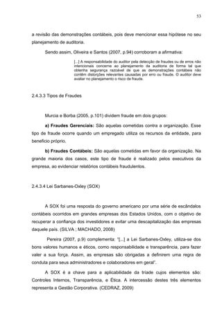 53



a revisão das demonstrações contábeis, pois deve mencionar essa hipótese no seu
planejamento de auditoria.

      Sendo assim, Oliveira e Santos (2007, p.94) corroboram a afirmativa:

                     [...] A responsabilidade do auditor pela detecção de fraudes ou de erros não
                     intencionais concerne ao planejamento da auditoria de forma tal que
                     obtenha segurança razoável de que as demonstrações contábeis não
                     contêm distorções relevantes causadas por erro ou fraude. O auditor deve
                     avaliar no planejamento o risco de fraude.



2.4.3.3 Tipos de Fraudes



      Murcia e Borba (2005, p.101) dividem fraude em dois grupos:

      a) Fraudes Gerenciais: São aquelas cometidas contra a organização. Esse
tipo de fraude ocorre quando um empregado utiliza os recursos da entidade, para
beneficio próprio.

      b) Fraudes Contábeis: São aquelas cometidas em favor da organização. Na
grande maioria dos casos, este tipo de fraude é realizado pelos executivos da
empresa, ao evidenciar relatórios contábeis fraudulentos.



2.4.3.4 Lei Sarbanes-Oxley (SOX)



      A SOX foi uma resposta do governo americano por uma série de escândalos
contábeis ocorridos em grandes empresas dos Estados Unidos, com o objetivo de
recuperar a confiança dos investidores e evitar uma descapitalização das empresas
daquele país. (SILVA ; MACHADO, 2008)

       Pereira (2007, p.9) complementa: “[...] a Lei Sarbanes-Oxley, utiliza-se dos
bons valores humanos e éticos, como responsabilidade e transparência, para fazer
valer a sua força. Assim, as empresas são obrigadas a definirem uma regra de
conduta para seus administradores e colaboradores em geral”.

      A SOX é a chave para a aplicabilidade da tríade cujos elementos são:
Controles Internos, Transparência, e Ética. A intercessão destes três elementos
representa a Gestão Corporativa. (CEDRAZ, 2009)
 