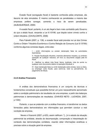 55



      Evasão fiscal (sonegação fiscal) é bastante conhecida pelas empresas, ela
decorre de atos simulados. E mesmo conhecendo as penalidades a maioria das
empresas      prefere    sonegar,       correndo      o    risco     de     serem      penalizadas.
(ALBUQUERQUE, 2008)

      A evasão fiscal, portanto, é um ato ilegal e bem mais combatido pelo Governo
do que a elisão fiscal, versando a Lei 8.137/90, que dispõe sobre crimes contra a
ordem tributária. (CAVALCANTE, 2008)

      Para Fabretti (2007, p. 138), a evasão fiscal está prevista na Lei dos Crimes
Contra a Ordem Tributária Econômica e Contra Relação de Consumo (Lei 8.137/90)
conforme algumas condutas ilegais, entre elas:

                        I - omitir informações ou prestar declaração falsa às autoridades
                        fazendárias;
                        II - fraudar fiscalização tributária, inserindo elementos inexatos, ou omitindo
                        operação de qualquer natureza, em livro ou documento exigido pela lei
                        fiscal;
                        II - falsificar ou alterar nota fiscal, fatura, duplicata, nota de venda ou
                        qualquer outro documento relativo à operação tributável; e
                        IV - fazer declaração falsa ou omitir declaração sobre rendas, bens ou fatos,
                        ou empregar outra fraude, para eximir-se, total ou parcialmente, do
                        pagamento de tributo.



2.4.5 Análise Financeira



      A análise dos demonstrativos financeiros é um conjunto de técnicas e
fundamentos conceituais que possibilita formar um juízo razoavelmente aproximado
sobre a condição patrimonial e de resultados de uma empresa, a partir dos balanços
patrimoniais e demonstrações de resultados. (CHAVES NETO ; LUCHESA, 2007,
p.1340)

      Portanto, o que se pretende com a análise financeira, é transformar os dados
fornecidos pelos demonstrativos em informações que permitam concluir a real
condição da empresa.

          Neves e Viceconti (2007, p.425), assim ratificam: “[...] é o estudo da situação
patrimonial da entidade, através da decomposição, comparação e interpretação do
conteúdo das demonstrações contábeis, visando obter informações analíticas e
precisas sobre a situação geral da empresa.
 