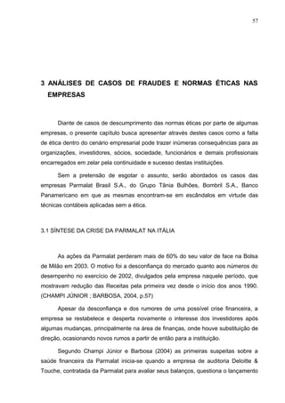 57




3 ANÁLISES DE CASOS DE FRAUDES E NORMAS ÉTICAS NAS
  EMPRESAS



      Diante de casos de descumprimento das normas éticas por parte de algumas
empresas, o presente capítulo busca apresentar através destes casos como a falta
de ética dentro do cenário empresarial pode trazer inúmeras consequências para as
organizações, investidores, sócios, sociedade, funcionários e demais profissionais
encarregados em zelar pela continuidade e sucesso destas instituições.

      Sem a pretensão de esgotar o assunto, serão abordados os casos das
empresas Parmalat Brasil S.A., do Grupo Tânia Bulhões, Bombril S.A., Banco
Panamericano em que as mesmas encontram-se em escândalos em virtude das
técnicas contábeis aplicadas sem a ética.



3.1 SÍNTESE DA CRISE DA PARMALAT NA ITÁLIA



      As ações da Parmalat perderam mais de 60% do seu valor de face na Bolsa
de Milão em 2003. O motivo foi a desconfiança do mercado quanto aos números do
desempenho no exercício de 2002, divulgados pela empresa naquele período, que
mostravam redução das Receitas pela primeira vez desde o início dos anos 1990.
(CHAMPI JÚNIOR ; BARBOSA, 2004, p.57)

      Apesar da desconfiança e dos rumores de uma possível crise financeira, a
empresa se restabelece e desperta novamente o interesse dos investidores após
algumas mudanças, principalmente na área de finanças, onde houve substituição de
direção, ocasionando novos rumos a partir de então para a instituição.

      Segundo Champi Júnior e Barbosa (2004) as primeiras suspeitas sobre a
saúde financeira da Parmalat inicia-se quando a empresa de auditoria Deloitte &
Touche, contratada da Parmalat para avaliar seus balanços, questiona o lançamento
 