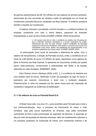58



de ganhos extraordinários de E$ 135 milhões em seu balanço do primeiro semestre,
decorrentes de uma conversão de moedas a partir de aplicações em um fundo de
investimento chamado Epicurum, localizado nas ilhas Cayman. A auditoria questiona
também a liquidez do investimento.

      O balanço financeiro consolidado continha fraudes e o confiável fundador da
empresa, juntamente com todo o board italiano, passavam de exemplar
empreendedor a autor de atos ilícitos.(CHAMPI JÚNIOR, 2004) Ainda afirma:

                     [...] Em pouco mais de um mês, o problema se instalou nos 35 países em
                     que a Parmalat mantinha operações e o mundo corporativo foi, então,
                     estremecido por uma de suas maiores crises.O escândalo da Parmalat
                     superava os da Enron e Worldcom, entre outras, e envolvia uma marca com
                     notoriedade muito maior, estava nas prateleiras dos supermercados e nos
                     armários e geladeiras de nossas casas. (CHAMPI JÙNIOR, 2004)
       A preocupação toma conta de acionistas e detentores de ações. Com o
objetivo de tranqüilizá-los, a direção da Parmalat anuncia, então, a existência de um
fundo de 3,95 bilhões de euros (14 bilhões de reais), depositado numa agência do
Bank of America nas Ilhas Cayman. E apresenta um documento, emitido por aquele
banco norte-americano, comprovando a autenticidade dos títulos e da liquidez
referentes ao valor divulgado. (RAMONET, 2004)

      Para Champi Júnior e Barbosa (2004, p.63), “[...] a evidência do depósito era
uma simples carta do banco, falsificada a partir da passagem do logo do banco e
assinatura   por scanner,    incluindo-se    o texto     com o conteúdo desejado.
Posteriormente, a carta era passada por fax várias vezes para dar impressão de
verdadeira e apagando as evidências da falsificação”.



3.1.1 Os reflexos da crise na Parmalat Brasil S.A.



      O Brasil havia sido, nos anos 70, o país escolhido pela Parmalat para iniciar a
sua internacionalização. Aqui, o processo de crescimento foi talvez o mais
complexo, seja pela pouca experiência da empresa, seja pelas dimensões
continentais do País e pela pulverização do segmento de laticínios. A expansão se
deu por meio da aquisição de diversas empresas, além de investimentos vultuosos e
um processo audacioso na construção de marca, com campanhas criativas e de
 