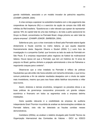 59



grande visibilidade, associado a um modelo inovador de patrocínio esportivo.
(CHAMPI JÚNIOR, 2004)

      A crise começa a aparecer na subsidiária brasileira com o não pagamento das
cooperativas de Itaperuna (RJ) e o exercício da opção de compra dos US$ 400
milhões da filial brasileira. “Questiona-se o valor elevado que apesar de representar
apenas 18% do capital total de uma das holdings e, de toda a parte operacional do
Grupo no Brasil, concentrados na Parmalat Brasil, chega próximo ao valor total da
própria empresa”. (CHAMPI JÚNIOR ; BARBOSA, 2004)

      Salienta-se pois, que a crise vivenciada no Brasil pela Parmalat estaria ligada
diretamente à fraude ocorrida na matriz italiana, já que aquela depende
financeiramente desta. Segundo Oliveira e Studart (2004) “[...] outro foco de
investigação é a companhia Carital, que funciona ao lado da sede da Parmalat em
São Paulo. É a empresa responsável pelos negócios de futebol da multinacional
italiana. Houve época em que a Parmalat, que tem um histórico de 13 anos de
prejuízo no Brasil, ganhou dinheiro e projeção administrando o time do Palmeiras e
negociando craques para o exterior”.

      Observa-se que a crise instalada na Parmalat é reflexo de práticas
fraudulentas que até então não havia eclodido com tamanha dimensão, o que tornou
comum praticá-las a fim de ostentar resultados desejados com o intuito de captar
mais investidores, mesmo que para isso fosse válido falsificar documentos e inflar
seus lucros.

      Assim, diretores e demais envolvidos, renegaram os preceitos éticos e as
boas práticas de governança coorporativa provocando um grande colapso
econômico e financeiro em todos os segmentos onde a empresa detinha
instalações.

      Outra questão relevante é a credibilidade da empresa de auditoria
independente Grant Thornton incumbida de analisar as demonstrações contábeis da
Parmalat   italiana,   visto   não   ter   detectado   as   fraudes   contidas   nesses
demonstrativos.

      Cantidiano (2004a), ao analisar o relatório divulgado pelo Comitê Técnico da
Organização Internacional das Comissões de Valores - OICV ou IOSCO
 