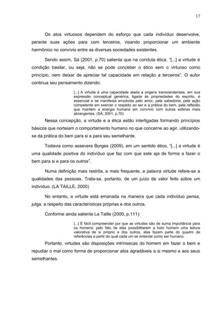 17



      Os atos virtuosos dependem do esforço que cada indivíduo desenvolve,
perante suas ações para com terceiros, visando proporcionar um ambiente
harmônico no convívio entre as diversas sociedades existentes.

      Sendo assim, Sá (2001, p.70) salienta que na conduta ética, “[...] a virtude é
condição basilar, ou seja, não se pode conceber o ético sem o virtuoso como
princípio, nem deixar de apreciar tal capacidade em relação a terceiros”. O autor
continua seu pensamento dizendo:

                      [...] A virtude é uma capacidade atada a origens transcendentais, em sua
                      expressão conceptual genérica; ligada às propriedades do espírito, é
                      essencial e se manifesta envolvida pelo amor, pela sabedoria, pela ação
                      competente em exercer o respeito ao ser e a prática do bem, pela reflexão
                      que mantém a energia humana em convívio com outras esferas mais
                      abrangentes. (SÁ, 2001, p.70)
      Nessa concepção, a virtude e a ética estão interligadas formando princípios
básicos que norteiam o comportamento humano no que concerne ao agir, utilizando-
se da prática do bem para si e para seu semelhante.

      Todavia como assevera Borges (2009), em um sentido ético, “[...] a virtude é
uma qualidade positiva do indivíduo que faz com que este aja de forma a fazer o
bem para si e para os outros”.

      Numa definição mais restrita, e mais frequente, a palavra virtude refere-se a
qualidades das pessoas. Trata-se, portanto, de um juízo de valor feito sobre um
indivíduo. (LA TAILLE, 2000)

      No entanto, a virtude está emanada na maneira que cada indivíduo pensa,
julga, a respeito das características próprias e dos outros.

      Conforme ainda salienta La Taille (2000, p.111):

                      [...] É fácil compreender por que as virtudes são de suma importância para
                      os homens: pelo fato de elas possibilitarem a todo homem uma leitura
                      valorativa de si próprio e dos outros, elas fazem parte do quadro de
                      referências a partir do qual cada um se entende como ser humano.
      Portanto, virtudes são disposições intrínsecas do homem em fazer o bem e
repudiar o mal como forma de proporcionar atos agradáveis a si mesmo e aos seus
semelhantes.
 