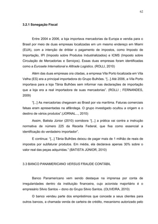 62



3.2.1 Sonegação Fiscal



        Entre 2004 e 2006, a loja importava mercadorias da Europa e vendia para o
Brasil por meio de duas empresas localizadas em um mesmo endereço em Miami
(EUA), com a intenção de driblar o pagamento de impostos, como Imposto de
Importação, IPI (Imposto sobre Produtos Industrializados) e ICMS (Imposto sobre
Circulação de Mercadorias e Serviços). Essas duas empresas foram identificadas
como a Eurosete International e Alltrade Logistics. (ROLLI, 2010)

        Além das duas empresas ora citadas, a empresa Vila Porto localizada em Vila
Velha (ES) era a principal importadora do Grupo Bulhões. “[...] Até 2006, a Vila Porto
importava para a loja Tânia Bulhões sem informar nas declarações de importação
que a loja era a real importadora de suas mercadorias”. (ROLLI ; FERNANDES,
2009)

        “[...] As mercadorias chegavam ao Brasil por via marítima. Faturas comerciais
falsas eram apresentadas na alfândega. O grupo investigado ocultou a origem e o
destino de vários produtos”.(JORNAL..., 2010)

        Assim, Batista Júnior (2010) corrobora “[...] a prática vai contra a instrução
normativa de número 225 da Receita Federal, que fixa como essencial a
identificação do verdadeiro importador”.

        E continua: “[...] Tânia Bulhões deixou de pagar mais de 1 milhão de reais de
impostos por subfaturar produtos. Em média, ela declarava apenas 30% sobre o
valor real das peças adquiridas.” (BATISTA JÚNIOR, 2010)



3.3 BANCO PANAMERICANO VERSUS FRAUDE CONTÁBIL



        Banco Panamericano vem sendo destaque na imprensa por conta de
irregularidades dentro da instituição financeira, cujo acionista majoritário é o
empresário Silvio Santos – dono do Grupo Silvio Santos. (OLIVEIRA, 2010)

        O banco vendeu parte dos empréstimos que concede a seus clientes para
outros bancos, a chamada venda de carteira de crédito, mecanismo autorizado pelo
 