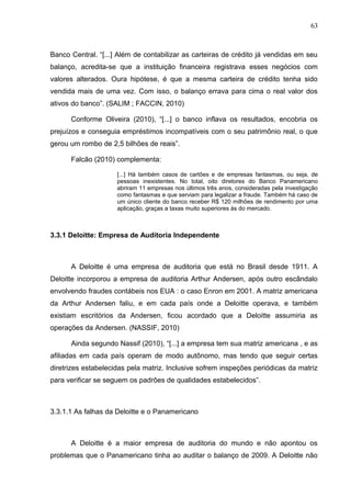 63



Banco Central. “[...] Além de contabilizar as carteiras de crédito já vendidas em seu
balanço, acredita-se que a instituição financeira registrava esses negócios com
valores alterados. Oura hipótese, é que a mesma carteira de crédito tenha sido
vendida mais de uma vez. Com isso, o balanço errava para cima o real valor dos
ativos do banco”. (SALIM ; FACCIN, 2010)

      Conforme Oliveira (2010), “[...] o banco inflava os resultados, encobria os
prejuízos e conseguia empréstimos incompatíveis com o seu patrimônio real, o que
gerou um rombo de 2,5 bilhões de reais”.

      Falcão (2010) complementa:

                     [...] Há também casos de cartões e de empresas fantasmas, ou seja, de
                     pessoas inexistentes. No total, oito diretores do Banco Panamericano
                     abriram 11 empresas nos últimos três anos, consideradas pela investigação
                     como fantasmas e que serviam para legalizar a fraude. Também há caso de
                     um único cliente do banco receber R$ 120 milhões de rendimento por uma
                     aplicação, graças a taxas muito superiores às do mercado.



3.3.1 Deloitte: Empresa de Auditoria Independente



      A Deloitte é uma empresa de auditoria que está no Brasil desde 1911. A
Deloitte incorporou a empresa de auditoria Arthur Andersen, após outro escândalo
envolvendo fraudes contábeis nos EUA : o caso Enron em 2001. A matriz americana
da Arthur Andersen faliu, e em cada país onde a Deloitte operava, e também
existiam escritórios da Andersen, ficou acordado que a Deloitte assumiria as
operações da Andersen. (NASSIF, 2010)

      Ainda segundo Nassif (2010), “[...] a empresa tem sua matriz americana , e as
afiliadas em cada país operam de modo autônomo, mas tendo que seguir certas
diretrizes estabelecidas pela matriz. Inclusive sofrem inspeções periódicas da matriz
para verificar se seguem os padrões de qualidades estabelecidos”.



3.3.1.1 As falhas da Deloitte e o Panamericano



      A Deloitte é a maior empresa de auditoria do mundo e não apontou os
problemas que o Panamericano tinha ao auditar o balanço de 2009. A Deloitte não
 
