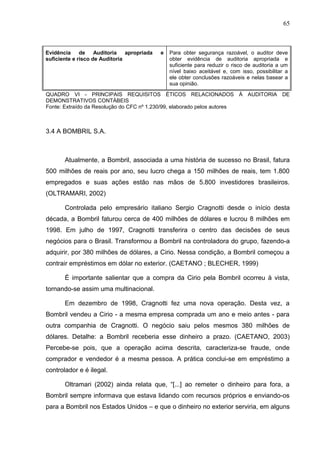 65



Evidência     de    Auditoria   apropriada   e   Para obter segurança razoável, o auditor deve
suficiente e risco de Auditoria                  obter evidência de auditoria apropriada e
                                                 suficiente para reduzir o risco de auditoria a um
                                                 nível baixo aceitável e, com isso, possibilitar a
                                                 ele obter conclusões razoáveis e nelas basear a
                                                 sua opinião.

QUADRO VI - PRINCIPAIS REQUISITOS ÉTICOS RELACIONADOS À AUDITORIA DE
DEMONSTRATIVOS CONTÁBEIS
Fonte: Extraído da Resolução do CFC nº 1.230/99, elaborado pelos autores



3.4 A BOMBRIL S.A.



       Atualmente, a Bombril, associada a uma história de sucesso no Brasil, fatura
500 milhões de reais por ano, seu lucro chega a 150 milhões de reais, tem 1.800
empregados e suas ações estão nas mãos de 5.800 investidores brasileiros.
(OLTRAMARI, 2002)

       Controlada pelo empresário italiano Sergio Cragnotti desde o início desta
década, a Bombril faturou cerca de 400 milhões de dólares e lucrou 8 milhões em
1998. Em julho de 1997, Cragnotti transferira o centro das decisões de seus
negócios para o Brasil. Transformou a Bombril na controladora do grupo, fazendo-a
adquirir, por 380 milhões de dólares, a Cirio. Nessa condição, a Bombril começou a
contrair empréstimos em dólar no exterior. (CAETANO ; BLECHER, 1999)

       É importante salientar que a compra da Cirio pela Bombril ocorreu à vista,
tornando-se assim uma multinacional.

       Em dezembro de 1998, Cragnotti fez uma nova operação. Desta vez, a
Bombril vendeu a Cirio - a mesma empresa comprada um ano e meio antes - para
outra companhia de Cragnotti. O negócio saiu pelos mesmos 380 milhões de
dólares. Detalhe: a Bombril receberia esse dinheiro a prazo. (CAETANO, 2003)
Percebe-se pois, que a operação acima descrita, caracteriza-se fraude, onde
comprador e vendedor é a mesma pessoa. A prática conclui-se em empréstimo a
controlador e é ilegal.

       Oltramari (2002) ainda relata que, “[...] ao remeter o dinheiro para fora, a
Bombril sempre informava que estava lidando com recursos próprios e enviando-os
para a Bombril nos Estados Unidos – e que o dinheiro no exterior serviria, em alguns
 