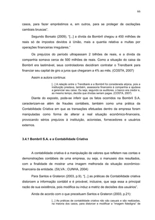 66



casos, para fazer empréstimos e, em outros, para se proteger de oscilações
cambiais bruscas”.

      Segundo Borsato (2009), “[...] a dívida da Bombril chegou a 450 milhões de
reais só de impostos devidos à União, mais a quantia relativa a multas por
operações financeiras irregulares.”

      Os prejuízos do período ultrapassam 2 bilhões de reais, e a dívida da
companhia somava cerca de 500 milhões de reais. Como a situação do caixa da
Bombril era lastimável, seus controladores decidiram contratar o Trendbank para
financiar seu capital de giro a juros que chegaram a 4% ao mês. (COSTA, 2007)

      Assim a autora continua:

                     [...] A relação entre o Trendbank e a Bombril foi considerada atípica, pois a
                     instituição prestava, também, assessoria financeira à companhia e ajudava
                     a gerenciar seu caixa. Ou seja, segundo os auditores, o banco era credor e,
                     ao mesmo tempo, decidia que dívidas seriam pagas. (COSTA, 2007)
      Diante do exposto, pode-se inferir que os fatos ocorridos na Bombril S.A.
caracterizam-se além de fraudes contábeis, também como uma prática da
Contabilidade Criativa em que as transações efetuadas dentro da empresa foram
manipuladas como forma de alterar a real situação econômico-financeira,
provocando sérios prejuízos à instituição, acionistas, fornecedores e usuários
externos.



3.4.1 Bombril S.A. e a Contabilidade Criativa



      A contabilidade criativa é a manipulação de valores que refletem nas contas e
demonstrações contábeis de uma empresa, ou seja, o manuseio dos resultados,
com a finalidade de mostrar uma imagem melhorada da situação econômico-
financeira da entidade. (SILVA ; CUNHA, 2004)

      Para Santos e Grateron (2003, p.9), “[...] as práticas de Contabilidade criativa
distorcem a informação contábil e é provável, inclusive, que seja essa a principal
razão de sua existência, pois modifica ou induz a matriz de decisões dos usuários”.

      Ainda de acordo com o que preceituam Santos e Grateron (2003, p.21):

                     [...] As práticas de contabilidade criativa não são casuais e são realizadas,
                     na maioria dos casos, para distorcer e modificar a “imagem fidedigna” de
 