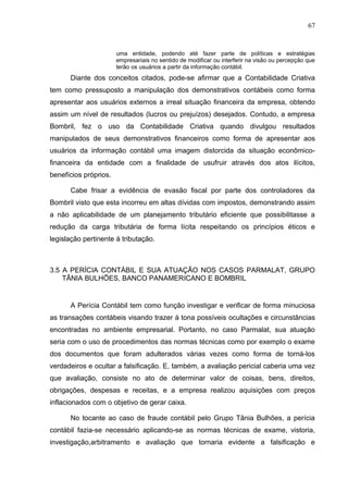 67


                       uma entidade, podendo até fazer parte de políticas e estratégias
                       empresariais no sentido de modificar ou interferir na visão ou percepção que
                       terão os usuários a partir da informação contábil.
      Diante dos conceitos citados, pode-se afirmar que a Contabilidade Criativa
tem como pressuposto a manipulação dos demonstrativos contábeis como forma
apresentar aos usuários externos a irreal situação financeira da empresa, obtendo
assim um nível de resultados (lucros ou prejuízos) desejados. Contudo, a empresa
Bombril, fez o uso da Contabilidade Criativa quando divulgou resultados
manipulados de seus demonstrativos financeiros como forma de apresentar aos
usuários da informação contábil uma imagem distorcida da situação econômico-
financeira da entidade com a finalidade de usufruir através dos atos ilícitos,
benefícios próprios.

      Cabe frisar a evidência de evasão fiscal por parte dos controladores da
Bombril visto que esta incorreu em altas dívidas com impostos, demonstrando assim
a não aplicabilidade de um planejamento tributário eficiente que possibilitasse a
redução da carga tributária de forma lícita respeitando os princípios éticos e
legislação pertinente à tributação.



3.5 A PERÍCIA CONTÁBIL E SUA ATUAÇÃO NOS CASOS PARMALAT, GRUPO
    TÂNIA BULHÕES, BANCO PANAMERICANO E BOMBRIL


      A Perícia Contábil tem como função investigar e verificar de forma minuciosa
as transações contábeis visando trazer à tona possíveis ocultações e circunstâncias
encontradas no ambiente empresarial. Portanto, no caso Parmalat, sua atuação
seria com o uso de procedimentos das normas técnicas como por exemplo o exame
dos documentos que foram adulterados várias vezes como forma de torná-los
verdadeiros e ocultar a falsificação. E, também, a avaliação pericial caberia uma vez
que avaliação, consiste no ato de determinar valor de coisas, bens, direitos,
obrigações, despesas e receitas, e a empresa realizou aquisições com preços
inflacionados com o objetivo de gerar caixa.

      No tocante ao caso de fraude contábil pelo Grupo Tânia Bulhões, a perícia
contábil fazia-se necessário aplicando-se as normas técnicas de exame, vistoria,
investigação,arbitramento e avaliação que tornaria evidente a falsificação e
 