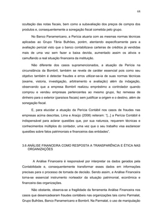 68



ocultação das notas fiscais, bem como a subavaliação dos preços de compra dos
produtos e, consequentemente a sonegação fiscal cometida pelo grupo.

      No Banco Panamericano, a Perícia atuaria com as mesmas normas técnicas
aplicadas ao Grupo Tânia Bulhões, porém, atentando especificamente para a
avaliação pericial visto que o banco contabilizava carteiras de créditos já vendidas
mais de uma vez sem fazer a baixa devida, aumentado assim os ativos e
camuflando a real situação financeira da instituição.

      Não diferente dos casos supramencionados, a atuação da Perícia na
circunstância da Bombril, também se revela de caráter essencial pois como seu
objetivo também é detectar fraudes e erros utilizar-se-ia de suas normas técnicas
(exame, vistoria, investigação, arbitramento e avaliação) além da indagação,
observando que a empresa Bombril realizou empréstimo a controlador quando
comprou e vendeu empresas pertencentes ao mesmo grupo, fez remessa de
dinheiro para o exterior (paraísos fiscais) sem justificar a origem e o destino, além de
sonegação fiscal.

      E, para elucidar a atuação da Perícia Contábil nos casos de fraudes nas
empresas acima descritas, Lima e Araújo (2008) reiteram: “[...] a Perícia Contábil é
indispensável para aclarar questões que, por sua natureza, requerem técnicas e
conhecimentos múltiplos do contador, uma vez que o seu trabalho visa esclarecer
questões sobre fatos patrimoniais e financeiros das entidades”.



3.6 ANÁLISE FINANCEIRA COMO RESPOSTA A TRANSPARÊNCIA E ÉTICA NAS
    ORGANIZAÇÕES


       A Análise Financeira é responsável por interpretar os dados gerados pela
Contabilidade e, consequentemente transformar esses dados em informações
precisas para o processo de tomada de decisão. Sendo assim, a Análise Financeira
torna-se essencial instrumento norteador da situação patrimonial, econômica e
financeira das organizações.

      Não obstante, observa-se a fragilidade da ferramenta Análise Financeira nos
casos que desencadearam fraudes contábeis nas organizações tais como Parmalat,
Grupo Bulhões, Banco Panamericano e Bombril. Na Parmalat, o uso de manipulação
 