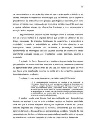 69



de demonstrativos e valoração dos ativos da corporação revela a deficiência da
análise financeira ou mesmo sua má utilização que se confronta com o objetivo e
procedimentos da análise financeira proposta pela legislação societária, bem como
com os princípios éticos relacionados ao profissional contábil, impedindo assim que
a análise refletisse através de informações fidedignas e com transparência a
situação real da empresa.

        Seguindo com os casos de fraudes nas organizações e a análise financeira,
tem-se o Grupo Bulhões e a empresa Bombril que também se utilizaram de atos
ilícitos (sonegação de impostos, falsificação de documentos e empréstimo a
controlador) tornando a aplicabilidade da análise financeira distorcida e sua
investigação   menos    profunda      não    facilitando    a    fiscalização     fazendária,
transformando as informações úteis aos usuários externos em informações irreais
acarretando prejuízos graves aos investidores, sócios, acionistas, governo e
sociedade.

      O episódio do Banco Panamericano, revelou a inobservância dos corretos
procedimentos da análise financeira no tocante à venda das carteiras de crédito que
na oportunidade foram vendidas mais de uma vez, que neste caso pode-se inferir
que houve uma classificação incorreta na conta ativo da companhia provocando
inconsistências nos resultados.

      Corroborando com as explanações supracitadas, Melo (2008) relata:

                     [...] A responsabilidade profissional do Analista é de interpretar as
                     informações disponíveis e emitir seu parecer, cabendo a ele analisar com
                     cautela as situações duvidosas, ocorridas pelo fato das informações não
                     serem suficientemente claras, procedendo assim, nesse caso, a uma
                     reclassificação de contas dentro de forma conservadora. O analista precisa
                     ter a capacidade de síntese, mas não deverá omitir informações importantes
                     na elaboração de seu parecer, para que a sua análise torne-se uma forte
                     ferramenta para a tomada de decisão.
      A análise sendo uma técnica final pós-publicação dos demonstrativos
incorrerá ao erro em virtude de erros anteriores, no caso da Auditoria executada,
uma vez que a análise interpreta informações disponíveis e emite seu parecer
estando amparada pela averiguação da Auditoria, considerando que esta atestou
com fidedignidade e transparência os demonstrativos contábeis. Portanto, há real
necessidade das técnicas contábeis serem executadas em perfeita sintonia para que
se obtenham os resultados desejados e fortaleça a correta tomada de decisão.
 