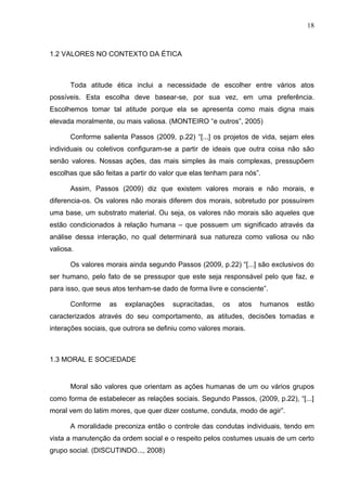 18



1.2 VALORES NO CONTEXTO DA ÉTICA



      Toda atitude ética inclui a necessidade de escolher entre vários atos
possíveis. Esta escolha deve basear-se, por sua vez, em uma preferência.
Escolhemos tomar tal atitude porque ela se apresenta como mais digna mais
elevada moralmente, ou mais valiosa. (MONTEIRO “e outros”, 2005)

      Conforme salienta Passos (2009, p.22) “[...] os projetos de vida, sejam eles
individuais ou coletivos configuram-se a partir de ideais que outra coisa não são
senão valores. Nossas ações, das mais simples às mais complexas, pressupõem
escolhas que são feitas a partir do valor que elas tenham para nós”.

      Assim, Passos (2009) diz que existem valores morais e não morais, e
diferencia-os. Os valores não morais diferem dos morais, sobretudo por possuírem
uma base, um substrato material. Ou seja, os valores não morais são aqueles que
estão condicionados à relação humana – que possuem um significado através da
análise dessa interação, no qual determinará sua natureza como valiosa ou não
valiosa.

      Os valores morais ainda segundo Passos (2009, p.22) “[...] são exclusivos do
ser humano, pelo fato de se pressupor que este seja responsável pelo que faz, e
para isso, que seus atos tenham-se dado de forma livre e consciente”.

      Conforme     as   explanações    supracitadas,   os   atos   humanos   estão
caracterizados através do seu comportamento, as atitudes, decisões tomadas e
interações sociais, que outrora se definiu como valores morais.



1.3 MORAL E SOCIEDADE


      Moral são valores que orientam as ações humanas de um ou vários grupos
como forma de estabelecer as relações sociais. Segundo Passos, (2009, p.22), “[...]
moral vem do latim mores, que quer dizer costume, conduta, modo de agir”.

      A moralidade preconiza então o controle das condutas individuais, tendo em
vista a manutenção da ordem social e o respeito pelos costumes usuais de um certo
grupo social. (DISCUTINDO..., 2008)
 