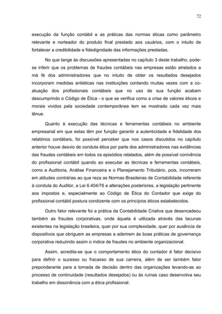 72



execução da função contábil e as práticas das normas éticas como parâmetro
relevante e norteador do produto final prestado aos usuários, com o intuito de
fortalecer a credibilidade e fidedignidade das informações prestadas.

         No que tange às discussões apresentadas no capítulo 3 deste trabalho, pode-
se inferir que os problemas de fraudes contábeis nas empresas estão atrelados a
má fé dos administradores que no intuito de obter os resultados desejados
incorporam medidas antiéticas nas instituições contando muitas vezes com a co-
atuação dos profissionais contábeis que no uso de sua função acabam
descumprindo o Código de Ética - o que se verifica como a crise de valores éticos e
morais vividos pela sociedade contemporânea tem se mostrado cada vez mais
tênue.

         Quanto à execução das técnicas e ferramentas contábeis no ambiente
empresarial em que estas têm por função garantir a autenticidade e fidelidade dos
relatórios contábeis, foi possível perceber que nos casos discutidos no capítulo
anterior houve desvio de conduta ética por parte dos administradores nas evidências
das fraudes contábeis em todos os episódios relatados, além de possível conivência
do profissional contábil quando ao executar as técnicas e ferramentas contábeis,
como a Auditoria, Análise Financeira e o Planejamento Tributário, pois, incorreram
em atitudes contrárias ao que reza as Normas Brasileiras de Contabilidade referente
à conduta do Auditor, a Lei 6.404/76 e alterações posteriores, a legislação pertinente
aos impostos e, especialmente ao Código de Ética do Contador que exige do
profissional contábil postura condizente com os princípios éticos estabelecidos.

         Outro fator relevante foi a prática da Contabilidade Criativa que desencadeou
também as fraudes corporativas, onde àquela é utilizada através das lacunas
existentes na legislação brasileira, quer por sua complexidade, quer por ausência de
dispositivos que obriguem as empresas a aderirem às boas práticas de governança
corporativa reduzindo assim o índice de fraudes no ambiente organizacional.

         Assim, acredita-se que o comportamento ético do contador é fator decisivo
para definir o sucesso ou fracasso de sua carreira, além de ser também fator
preponderante para a tomada de decisão dentro das organizações levando-as ao
processo de continuidade (resultados desejados) ou às ruínas caso desenvolva seu
trabalho em dissonância com a ética profissional.
 