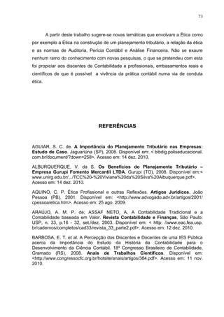 73



         A partir deste trabalho sugere-se novas temáticas que envolvam a Ética como
por exemplo a Ética na construção de um planejamento tributário, a relação da ética
e as normas de Auditoria, Perícia Contábil e Análise Financeira. Não se exaure
nenhum ramo do conhecimento com novas pesquisas, o que se pretendeu com esta
foi propiciar aos discentes de Contabilidade e profissionais, embasamentos reais e
científicos de que é possível a vivência da prática contábil numa via de conduta
ética.




                                  REFERÊNCIAS


AGUIAR, S. C. de. A Importância do Planejamento Tributário nas Empresas:
Estudo de Caso. Jaguariúna (SP), 2008. Disponível em: < bibdig.poliseducacional.
com.br/document/?down=258>. Acesso em: 14 dez. 2010.

ALBURQUERQUE, V. da S. Os Benefícios do Planejamento Tributário –
Empresa Gurupi Fomento Mercantil LTDA. Gurupi (TO), 2008. Disponível em:<
www.unirg.edu.br/.../TCC%20-%20Viviane%20da%20Silva%20Albuquerque.pdf>.
Acesso em: 14 dez. 2010.

AQUINO, C. P. Ética Profissional e outras Reflexões. Artigos Jurídicos, João
Pessoa (PB), 2001. Disponível em: <http://www.advogado.adv.br/artigos/2001/
cpessoa/etica.htm>. Acesso em: 25 ago. 2009.

ARAÚJO, A. M. P. de; ASSAF NETO, A. A Contabilidade Tradicional e a
Contabilidade baseada em Valor. Revista Contabilidade e Finanças, São Paulo:
USP, n. 33, p.16 - 32, set./dez. 2003. Disponível em: < http: //www.eac.fea.usp.
br/cadernos/completos/cad33/revista_33_parte2.pdf>. Acesso em: 12 dez. 2010.

BARBOSA, E. T. et al. A Percepção dos Discentes e Docentes de uma IES Pública
acerca da Importância do Estudo da História da Contabilidade para o
Desenvolvimento da Ciência Contábil. 18º Congresso Brasileiro de Contabilidade,
Gramado (RS), 2008. Anais de Trabalhos Científicos. Disponível em:
<http://www.congressocfc.org.br/hotsite/anais/artigos/384.pdf>. Acesso em: 11 nov.
2010.
 