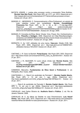 74



BATISTA JÚNIOR, J. Justiça abre processo contra a empresária Tânia Bulhões.
   Revista Veja São Paulo, São Paulo (SP), ed. 2171, jun. 2010. Disponível em:<
   http://vejasp.abril.com.br/revista/edicao-2171/tania-bulhoes-processo-crimes>.
   Acesso em: 24 jan. 2011.

BORGES, E. ; MEDEIROS, C. Comprometimento e Ética Profissional: um estudo de
    suas relações juntos aos contabilistas. Revista Contabilidade
    Financeira, São Paulo: USP, v. 18, n. 44, p. 60 – 71 mai./ago.2007.
    Disponível         em:       <http://   www.         scielo.br/scielo.php?
    script=sci_arttext&pid=S151970772007000200006&lng=pt&nrm=isodoi:10.15
    90/S1519-70772007000200006>. Acesso em: 05 ago. 2009.

BORGES, R. Conceitos de Ética, Moral, Virtude, Vício, Prazer, Dor, Conhecimento e
    Alma. Filosofia e Vertigem, 2009. Disponível em:<http://filosofiaevertigem.
    wordpress.com/2009/04/08/conceitos-de-etica-moral-virtude-vicio-prazer-dor-
    conhecimento-e-alma/>. Acesso em: 25 ago. 2009.

BORSATO, C. As 1.001 utilidades de uma marca. Veja.com. Edição 2126, São
    Paulo (SP): 2009. Disponível em:< http://veja.abril.com.br/190809/1001-
    utilidades-marca-p-106.shtml> Acesso em: 26 jan. 2011.



CAETANO, J. R. Caos na Bombril. Portal Exame. São Paulo (SP): 2003. Disponível
em:< http://www.mixxer.com.br/exame/070703_Caos_na_Bombril.htm>. Acesso em:
27 jan. 2011.

CAETANO, J. R.; BLECHER, N. Lucro virtual, dívida real. Revista Exame, São
     Paulo          (SP):         1999.            Disponível            em:<
     xa.yimg.com/kq/groups/22913892/.../Lucro+     virtual,+dívida+real.doc>.
     Acesso em 27 jan. 2011.

CAMARGO, Marculino. Fundamentos de Ética Geral e Profissional. 8. ed.
Petrópolis, (RJ): Vozes, 2009.

CANTIDIANO, L. L. Raio-X do escândalo da Parmalat 1. Revista Capital Aberto.
São Paulo (SP), n. 12, ed: ano 1, ago. 2004a. Disponível em:<
http://www.capitalaberto.com.br/ler_artigo.php?pag=2&i=297&sec=4>. Acesso em:
24 jan. 2011.

______. Raio-X do escândalo da Parmalat 2. Revista Capital Aberto. São Paulo
(SP), n. 13, ed: ano 2, set. 2004b. Disponível em:< http://www.capitalaberto
.com.br/ler_artigo.php?pag=2&i=329&sec=4>. Acesso em: 24 jan. 2011.

CARVALHO, José Carlos Oliveira de. Auditoria Geral e Pública. 2. ed. Rio de
Janeiro: Elsevier, 2008.

CARVALHO, M. C. As falhas da Deloitte no caso Panamericano. Luis Nassif
Online, São Paulo (SP), 2010. Disponível em:< http://www.advivo.com.br/blog/luis
nassif/as-falhas-da-deloitte-no-caso-panamericano>. Acesso em: 25 jan. 2011.
 