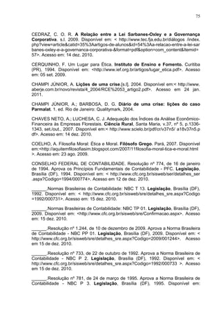 75



CEDRAZ, C. O. R. A Relação entre a Lei Sarbanes-Oxley e a Governança
Corporativa. s.l. 2009. Disponível em: < http://www.tec.fja.edu.br/diálogos /index.
php?view=article&catid=35%3Aartigos-de-alunos&id=54%3Aa-relacao-entre-a-lei-sar
banes-oxley-e-a-governanca-corporativa-&format=pdf&option=com_content&Itemid=
57>. Acesso em: 14 dez. 2010.

CERQUINHO, F. Um Lugar para Ética. Instituto de Ensino e Fomento. Curitiba
(PR), 1994. Disponível em: <http://www.ief.org.br/artigos/lugar_etica.pdf>. Acesso
em: 05 set. 2009.

CHAMPI JÚNIOR, A. Lições de uma crise.[s.l], 2004. Disponível em:< http://www.
aberje.com.br/novo/revista/4_2004/RCE%2053_artigo2.pdf>. Acesso em 24 jan.
2011.

CHAMPI JÚNIOR, A.; BARBOSA, D. G. Diário de uma crise: lições do caso
Parmalat. 1. ed. Rio de Janeiro: Qualitymark, 2004.

CHAVES NETO, A.; LUCHESA, C. J. Adequação dos Índices da Análise Econômico-
Financeira às Empresas Florestais. Ciência Rural, Santa Maria, v.37, nº 5, p.1336-
1343, set./out., 2007. Disponível em:< http://www.scielo.br/pdf/cr/v37n5/ a18v37n5.p
df>. Acesso em: 14 dez. 2010.

COELHO, A. Filosofia Moral: Ética e Moral. Filósofo Grego. Pará, 2007. Disponível
em:<http://aquitemfilosofiasim.blogspot.com/2007/11filosofia-moral-tica-e-moral.html
>. Acesso em: 23 ago. 2009.

CONSELHO FEDERAL DE CONTABILIDADE. Resolução nº 774, de 16 de janeiro
de 1994. Aprova os Princípios Fundamentais de Contabilidade - PFC. Legislação,
Brasília (DF), 1994. Disponível em: < http://www.cfc.org.br/sisweb/ser/detalhes_ser
.aspx?Codigo=1994/000774>. Acesso em 12 de dez. 2010.

______.Normas Brasileiras de Contabilidade: NBC T 13. Legislação, Brasília (DF),
1992. Disponível em: < http://www.cfc.org.br/sisweb/sre/detalhes_sre.aspx?Codigo
=1992/000731>. Acesso em: 15 dez. 2010.

______.Normas Brasileiras de Contabilidade: NBC TP 01. Legislação, Brasília (DF),
2009. Disponível em: <http://www.cfc.org.br/sisweb/sre/Confirmacao.aspx>. Acesso
em: 15 dez. 2010.

______.Resolução nº 1.244, de 10 de dezembro de 2009. Aprova a Norma Brasileira
de Contabilidade - NBC PP 01. Legislação, Brasília (DF), 2009. Disponível em: <
http://www.cfc.org.br/sisweb/sre/detalhes_sre.aspx?Codigo=2009/001244>. Acesso
em 15 de dez. 2010.

______.Resolução nº 733, de 22 de outubro de 1992. Aprova a Norma Brasileira de
Contabilidade - NBC P 2. Legislação, Brasília (DF), 1992. Disponível em: <
http://www.cfc.org.br/sisweb/sre/detalhes_sre.aspx?Codigo=1992/000733 >. Acesso
em 15 de dez. 2010.

______.Resolução nº 781, de 24 de março de 1995. Aprova a Norma Brasileira de
Contabilidade - NBC P 3. Legislação, Brasília (DF), 1995. Disponível em:
 