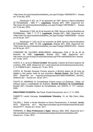 76



<http://www.cfc.org.br/sisweb/sre/detalhes_sre.aspx?Codigo=1995/000781>. Acesso
em 15 de dez. 2010.

______.Resolução nº 821, de 17 de dezembro de 1997. Aprova a Norma Brasileira
de Contabilidade - NBC P 1. Legislação, Brasília (DF), 1997. Disponível em:
http://www.cfc.org.br/sisweb/sre/detalhes_sre.aspx?Codigo=1997/000821>. Acesso
em 15 de dez. 2010.

______.Resolução nº 836, de 22 de fevereiro de 1999. Aprova a Norma Brasileira de
Contabilidade - NBC T 11 IT 3. Legislação, Brasília (DF), 1999. Disponível em:
<http://www.cfc.org.br/sisweb/sre/detalhes_sre.aspx?Codigo=1999/000836>. Acesso
em 24 de jan. 2011.

______.Resolução nº 1.203, de 27 de novembro de 2009. Aprova a Norma Brasileira
de Contabilidade - NBC TA 200. Legislação, Brasília (DF), 2009. Disponível em:
<http://www.cfc.org.br/sisweb/sre/detalhes_sre.aspx?Codigo=2009/001203>. Acesso
em 26 de jan. 2011.

COMISSÃO DE VALORES MOBILIÁRIOS. Deliberação CVM nº 29 de 05 de
fevereiro de 1986. Legislação, Brasília (DF), 1986. Disponível em:<
http://www.cvm.gov.br/asp/cvmwww/atos/exiato.asp?File=/deli/deli029.htm>.Acesso
em 13 dez. 2010.

COSTA, A. A. da et al. Perícia Contábil. Monografia. Instituto de Ensino Superior de
Londrina, (PR), 2009. Disponível em:< www.inesul.edu.br/revista/arquivos/arq-idvol_
5_12 47865610.pdf >. Acesso em 12 dez. 2010.

COSTA, M. Ronaldo Sampaio Ferreira assumiu a Bombril depois de 20 anos de
batalha e não gostou nada do que encontrou. Revista Exame, São Paulo (SP),
2007. Disponível em :<xayimg.com/kq/groups/22913892/740489345/.../bombril_
desfecho.doc >. Acesso em: 26 jan. 2011.

COUTO, B.; MARINHO, R. Contabilidade Criativa versus Lei Sarbanes - Oxley: um
enfoque sobre a credibilidade da Auditoria. Revista Brasileira de Contabilidade,
Brasília (DF), Conselho Federal de Contabilidade, ano XXXVIII, nº 177, maio/jun.
2009.

DISCUTINDO FILOSOFIA. São Paulo: Escala Educacional, ano 2, nº 11, 2008.

FABRETTI, Laúdio Camargo. Contabilidade Tributária. 10. ed. São Paulo: Atlas,
2007.

FALCÃO, L. Brasil: a fraude bilionária no banco Panamericano. A Verdade. Jornal.
2010. Disponível em:< http://www.averdade.org.br/modules/news/article.php?
storyid=671>. Acesso em: 25 jan. 2011.

FERREIRA, D. Ética Profissional e Sigilo. Manaus (AM), 2003. Disponível em:<
http://portalamazonia.globo.com/plantaopsicologico/textoencontrodeetica.pdf>.
Acesso em: 13 dez. 2010.
 