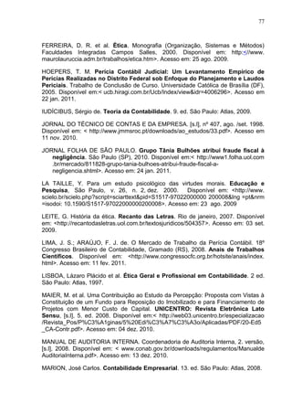 77



FERREIRA, D. R. et al. Ética. Monografia (Organização, Sistemas e Métodos)
Faculdades Integradas Campos Salles, 2000. Disponível em: http:<//www.
maurolauruccia.adm.br/trabalhos/etica.htm>. Acesso em: 25 ago. 2009.

HOEPERS, T. M. Perícia Contábil Judicial: Um Levantamento Empírico de
Perícias Realizadas no Distrito Federal sob Enfoque do Planejamento e Laudos
Periciais. Trabalho de Conclusão de Curso. Universidade Católica de Brasília (DF),
2005. Disponível em:< ucb.hiragi.com.br/Ucb/Index/view&idr=4006296>. Acesso em
22 jan. 2011.

IUDÍCIBUS, Sérgio de. Teoria da Contabilidade. 9. ed. São Paulo: Atlas, 2009.

JORNAL DO TÉCNICO DE CONTAS E DA EMPRESA. [s.l], nº 407, ago. /set. 1998.
Disponível em: < http://www.jmmsroc.pt/downloads/ao_estudos/33.pdf>. Acesso em
11 nov. 2010.

JORNAL FOLHA DE SÃO PAULO. Grupo Tânia Bulhões atribui fraude fiscal à
   negligência. São Paulo (SP), 2010. Disponível em:< http://www1.folha.uol.com
   .br/mercado/811828-grupo-tania-bulhoes-atribui-fraude-fiscal-a-
   negligencia.shtml>. Acesso em: 24 jan. 2011.

LA TAILLE, Y. Para um estudo psicológico das virtudes morais. Educação e
Pesquisa, São Paulo, v. 26, n. 2, dez. 2000.          Disponível em: <http://www.
scielo.br/scielo.php?script=sciarttext&pid=S1517-97022000000 200008&lng =pt&nrm
=isodoi: 10.1590/S1517-97022000000200008>. Acesso em: 23 ago. 2009

LEITE, G. História da ética. Recanto das Letras. Rio de janeiro, 2007. Disponível
em: <http://recantodasletras.uol.com.br/textosjuridicos/504357>. Acesso em: 03 set.
2009.

LIMA, J. S.; ARAÚJO, F. J. de. O Mercado de Trabalho da Perícia Contábil. 18º
Congresso Brasileiro de Contabilidade, Gramado (RS), 2008. Anais de Trabalhos
Científicos. Disponível em: <http://www.congressocfc.org.br/hotsite/anais/index.
html>. Acesso em: 11 fev. 2011.

LISBOA, Lázaro Plácido et al. Ética Geral e Profissional em Contabilidade. 2 ed.
São Paulo: Atlas, 1997.

MAIER, M. et al. Uma Contribuição ao Estudo da Percepção: Proposta com Vistas à
Constituição de um Fundo para Reposição do Imobilizado e para Financiamento de
Projetos com Menor Custo de Capital. UNICENTRO: Revista Eletrônica Lato
Sensu, [s.l], 5. ed. 2008. Disponível em:< http://web03.unicentro.br/especializacao
/Revista_Pos/P%C3%A1ginas/5%20Edi%C3%A7%C3%A3o/Aplicadas/PDF/20-Ed5
_CA-Contr.pdf>. Acesso em: 04 dez. 2010.

MANUAL DE AUDITORIA INTERNA. Coordenadoria de Auditoria Interna, 2. versão,
[s.l], 2008. Disponível em: < www.conab.gov.br/downloads/regulamentos/Manualde
AuditoriaInterna.pdf>. Acesso em: 13 dez. 2010.

MARION, José Carlos. Contabilidade Empresarial. 13. ed. São Paulo: Atlas, 2008.
 