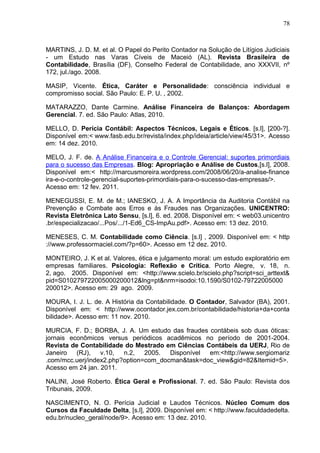 78



MARTINS, J. D. M. et al. O Papel do Perito Contador na Solução de Litígios Judiciais
- um Estudo nas Varas Cíveis de Maceió (AL). Revista Brasileira de
Contabilidade, Brasília (DF), Conselho Federal de Contabilidade, ano XXXVII, nº
172, jul./ago. 2008.

MASIP, Vicente. Ética, Caráter e Personalidade: consciência individual e
compromisso social. São Paulo: E. P. U. , 2002.

MATARAZZO, Dante Carmine. Análise Financeira de Balanços: Abordagem
Gerencial. 7. ed. São Paulo: Atlas, 2010.

MELLO, D. Perícia Contábil: Aspectos Técnicos, Legais e Éticos. [s.l], [200-?].
Disponível em:< www.fasb.edu.br/revista/index.php/ideia/article/view/45/31>. Acesso
em: 14 dez. 2010.

MELO, J. F. de. A Análise Financeira e o Controle Gerencial: suportes primordiais
para o sucesso das Empresas. Blog: Apropriação e Análise de Custos,[s.l], 2008.
Disponível em:< http://marcusmoreira.wordpress.com/2008/06/20/a-analise-finance
ira-e-o-controle-gerencial-suportes-primordiais-para-o-sucesso-das-empresas/>.
Acesso em: 12 fev. 2011.

MENEGUSSI, E. M. de M.; IANESKO, J. A. A Importância da Auditoria Contábil na
Prevenção e Combate aos Erros e às Fraudes nas Organizações. UNICENTRO:
Revista Eletrônica Lato Sensu, [s.l], 6. ed. 2008. Disponível em: < web03.unicentro
.br/especializacao/...Pos/.../1-Ed6_CS-ImpAu.pdf>. Acesso em: 13 dez. 2010.

MENESES, C. M. Contabilidade como Ciência. [s.l] , 2009. Disponível em: < http
://www.professormaciel.com/?p=60>. Acesso em 12 dez. 2010.

MONTEIRO, J. K et al. Valores, ética e julgamento moral: um estudo exploratório em
empresas familiares. Psicologia: Reflexão e Crítica. Porto Alegre, v. 18, n.
2, ago. 2005. Disponível em: <http://www.scielo.br/scielo.php?script=sci_arttext&
pid=S010279722005000200012&lng=pt&nrm=isodoi:10.1590/S0102-79722005000
200012>. Acesso em: 29 ago. 2009.

MOURA, I. J. L. de. A História da Contabilidade. O Contador, Salvador (BA), 2001.
Disponível em: < http://www.ocontador.jex.com.br/contabilidade/historia+da+conta
bilidade>. Acesso em: 11 nov. 2010.

MURCIA, F. D.; BORBA, J. A. Um estudo das fraudes contábeis sob duas óticas:
jornais econômicos versus periódicos acadêmicos no período de 2001-2004.
Revista de Contabilidade do Mestrado em Ciências Contábeis da UERJ, Rio de
Janeiro   (RJ), v.10,    n.2, 2005.    Disponível em:<http://www.sergiomariz
.com/mcc.uerj/index2.php?option=com_docman&task=doc_view&gid=82&Itemid=5>.
Acesso em 24 jan. 2011.

NALINI, José Roberto. Ética Geral e Profissional. 7. ed. São Paulo: Revista dos
Tribunais, 2009.

NASCIMENTO, N. O. Perícia Judicial e Laudos Técnicos. Núcleo Comum dos
Cursos da Faculdade Delta, [s.l], 2009. Disponível em: < http://www.faculdadedelta.
edu.br/nucleo_geral/node/9>. Acesso em: 13 dez. 2010.
 