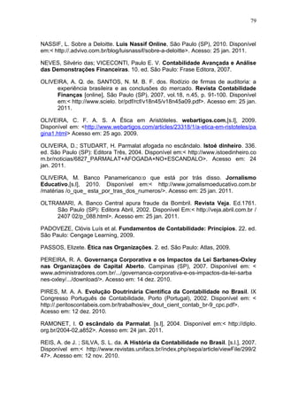 79



NASSIF, L. Sobre a Deloitte. Luis Nassif Online, São Paulo (SP), 2010. Disponível
em:< http://.advivo.com.br/blog/luisnassif/sobre-a-deloitte>. Acesso: 25 jan. 2011.

NEVES, Silvério das; VICECONTI, Paulo E. V. Contabilidade Avançada e Análise
das Demonstrações Financeiras. 10. ed. São Paulo: Frase Editora, 2007.

OLIVEIRA, A. Q. de. SANTOS, N. M. B. F. dos. Rodízio de firmas de auditoria: a
     experiência brasileira e as conclusões do mercado. Revista Contabilidade
     Finanças [online], São Paulo (SP), 2007, vol.18, n.45, p. 91-100. Disponível
     em:< http://www.scielo. br/pdf/rcf/v18n45/v18n45a09.pdf>. Acesso em: 25 jan.
     2011.

OLIVEIRA, C. F. A. S. A Ética em Aristóteles. webartigos.com,[s.l], 2009.
Disponível em: <http://www.webartigos.com/articles/23318/1/a-etica-em-ristoteles/pa
gina1.html> Acesso em: 25 ago. 2009.

OLIVEIRA, D.; STUDART, H. Parmalat afogada no escândalo. Istoé dinheiro. 336.
ed. São Paulo (SP): Editora Três, 2004. Disponível em:< http://www.istoedinheiro.co
m.br/noticias/6827_PARMALAT+AFOGADA+NO+ESCANDALO>. Acesso em: 24
jan. 2011.

OLIVEIRA, M. Banco Panamericano:o que está por trás disso. Jornalismo
Educativo,[s.l], 2010. Disponível em:< http://www.jornalismoeducativo.com.br
/matérias /o_que_ esta_por_tras_dos_numeros/>. Acesso em: 25 jan. 2011.

OLTRAMARI, A. Banco Central apura fraude da Bombril. Revista Veja. Ed.1761.
     São Paulo (SP): Editora Abril, 2002. Disponível Em:< http://veja.abril.com.br /
     2407 02/p_088.html>. Acesso em: 25 jan. 2011.

PADOVEZE, Clóvis Luís et al. Fundamentos de Contabilidade: Princípios. 22. ed.
São Paulo: Cengage Learning, 2009.

PASSOS, Elizete. Ética nas Organizações. 2. ed. São Paulo: Atlas, 2009.

PEREIRA, R. A. Governança Corporativa e os Impactos da Lei Sarbanes-Oxley
nas Organizações de Capital Aberto. Campinas (SP), 2007. Disponível em: <
www.administradores.com.br/.../governanca-corporativa-e-os-impactos-da-lei-sarba
nes-oxley/.../download/>. Acesso em: 14 dez. 2010.

PIRES, M. A. A. Evolução Doutrinária Científica da Contabilidade no Brasil. IX
Congresso Português de Contabilidade, Porto (Portugal), 2002. Disponível em: <
http://.peritoscontabeis.com.br/trabalhos/ev_dout_cient_contab_br-9_cpc.pdf>.
Acesso em: 12 dez. 2010.

RAMONET, I. O escândalo da Parmalat. [s.l], 2004. Disponível em:< http://diplo.
org.br/2004-02,a852>. Acesso em: 24 jan. 2011.

REIS, A. de J. ; SILVA, S. L. da. A História da Contabilidade no Brasil. [s.l.], 2007.
Disponível em:< http://www.revistas.unifacs.br/índex.php/sepa/article/viewFile/299/2
47>. Acesso em: 12 nov. 2010.
 