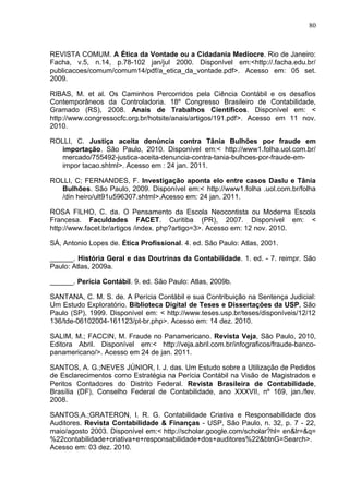 80



REVISTA COMUM. A Ética da Vontade ou a Cidadania Medíocre. Rio de Janeiro:
Facha, v.5, n.14, p.78-102 jan/jul 2000. Disponível em:<http://.facha.edu.br/
publicacoes/comum/comum14/pdf/a_etica_da_vontade.pdf>. Acesso em: 05 set.
2009.

RIBAS, M. et al. Os Caminhos Percorridos pela Ciência Contábil e os desafios
Contemporâneos da Controladoria. 18º Congresso Brasileiro de Contabilidade,
Gramado (RS), 2008. Anais de Trabalhos Científicos. Disponível em: <
http://www.congressocfc.org.br/hotsite/anais/artigos/191.pdf>. Acesso em 11 nov.
2010.

ROLLI, C. Justiça aceita denúncia contra Tânia Bulhões por fraude em
   importação. São Paulo, 2010. Disponível em:< http://www1.folha.uol.com.br/
   mercado/755492-justica-aceita-denuncia-contra-tania-bulhoes-por-fraude-em-
   impor tacao.shtml>. Acesso em : 24 jan. 2011.

ROLLI, C; FERNANDES, F. Investigação aponta elo entre casos Daslu e Tânia
   Bulhões. São Paulo, 2009. Disponível em:< http://www1.folha .uol.com.br/folha
   /din heiro/ult91u596307.shtml>.Acesso em: 24 jan. 2011.

ROSA FILHO, C. da. O Pensamento da Escola Neocontista ou Moderna Escola
Francesa. Faculdades FACET. Curitiba (PR), 2007. Disponível em: <
http://www.facet.br/artigos /index. php?artigo=3>. Acesso em: 12 nov. 2010.

SÁ, Antonio Lopes de. Ética Profissional. 4. ed. São Paulo: Atlas, 2001.

______. História Geral e das Doutrinas da Contabilidade. 1. ed. - 7. reimpr. São
Paulo: Atlas, 2009a.

______. Perícia Contábil. 9. ed. São Paulo: Atlas, 2009b.

SANTANA, C. M. S. de. A Perícia Contábil e sua Contribuição na Sentença Judicial:
Um Estudo Exploratório. Biblioteca Digital de Teses e Dissertações da USP, São
Paulo (SP), 1999. Disponível em: < http://www.teses.usp.br/teses/disponíveis/12/12
136/tde-06102004-161123/pt-br.php>. Acesso em: 14 dez. 2010.

SALIM, M.; FACCIN, M. Fraude no Panamericano. Revista Veja, São Paulo, 2010,
Editora Abril. Disponível em:< http://veja.abril.com.br/infograficos/fraude-banco-
panamericano/>. Acesso em 24 de jan. 2011.

SANTOS, A. G.;NEVES JÚNIOR, I. J. das. Um Estudo sobre a Utilização de Pedidos
de Esclarecimentos como Estratégia na Perícia Contábil na Visão de Magistrados e
Peritos Contadores do Distrito Federal. Revista Brasileira de Contabilidade,
Brasília (DF), Conselho Federal de Contabilidade, ano XXXVII, nº 169, jan./fev.
2008.

SANTOS,A.;GRATERON, I. R. G. Contabilidade Criativa e Responsabilidade dos
Auditores. Revista Contabilidade & Finanças - USP, São Paulo, n. 32, p. 7 - 22,
maio/agosto 2003. Disponível em:< http://scholar.google.com/scholar?hl= en&lr=&q=
%22contabilidade+criativa+e+responsabilidade+dos+auditores%22&btnG=Search>.
Acesso em: 03 dez. 2010.
 