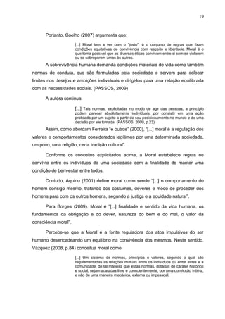 19



      Portanto, Coelho (2007) argumenta que:

                      [...] Moral tem a ver com o "justo": é o conjunto de regras que fixam
                      condições equitativas de convivência com respeito e liberdade. Moral é o
                      que torna possível que as diversas éticas convivam entre si sem se violarem
                      ou se sobreporem umas às outras.
      A sobrevivência humana demanda condições materiais de vida como também
normas de conduta, que são formuladas pela sociedade e servem para colocar
limites nos desejos e ambições individuais e dirigi-los para uma relação equilibrada
com as necessidades sociais. (PASSOS, 2009)

      A autora continua:

                      [...] Tais normas, explicitadas no modo de agir das pessoas, a princípio
                      podem parecer absolutamente individuais, por consistir em uma ação
                      praticada por um sujeito a partir de seu posicionamento no mundo e de uma
                      decisão por ele tomada. (PASSOS, 2009, p.23)
      Assim, como abordam Ferreira “e outros” (2000), “[...] moral é a regulação dos
valores e comportamentos considerados legítimos por uma determinada sociedade,
um povo, uma religião, certa tradição cultural”.

      Conforme os conceitos explicitados acima, a Moral estabelece regras no
convívio entre os indivíduos de uma sociedade com a finalidade de manter uma
condição de bem-estar entre todos.

      Contudo, Aquino (2001) define moral como sendo “[...] o comportamento do
homem consigo mesmo, tratando dos costumes, deveres e modo de proceder dos
homens para com os outros homens, segundo a justiça e a equidade natural”.

      Para Borges (2009), Moral é “[...] finalidade e sentido da vida humana, os
fundamentos da obrigação e do dever, natureza do bem e do mal, o valor da
consciência moral”.

      Percebe-se que a Moral é a fonte reguladora dos atos impulsivos do ser
humano desencadeando um equilíbrio na convivência dos mesmos. Neste sentido,
Vázquez (2008, p.84) conceitua moral como:

                      [...] Um sistema de normas, princípios e valores, segundo o qual são
                      regulamentadas as relações mútuas entre os indivíduos ou entre estes e a
                      comunidade, de tal maneira que estas normas, dotadas de caráter histórico
                      e social, sejam acatadas livre e conscientemente, por uma convicção íntima,
                      e não de uma maneira mecânica, externa ou impessoal.
 