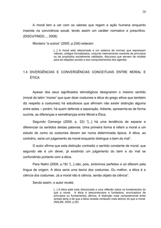 20



      A moral tem a ver com os valores que regem a ação humana enquanto
inserida na convivência social, tendo assim um caráter normativo e prescritivo.
(DISCUTINDO..., 2008)

      Monteiro “e outros” (2005, p.238) reiteram:

                     [...] A moral está relacionada a um sistema de normas que expressam
                     valores, códigos formalizados, conjunto internamente coerente de princípios
                     ou de propósitos socialmente validados, discursos que servem de modelo
                     para as relações sociais e aos comportamentos dos agentes.



1.4 DIVERGÊNCIAS E CONVERGÊNCIAS CONCEITUAIS ENTRE MORAL E
    ÉTICA



      Apesar dos seus significados etimológicos designarem o mesmo sentido
(moral do latim “mores” que quer dizer costumes e ética do grego ethos que também
diz respeito a costumes) há estudiosos que afirmam não existir distinção alguma
entre estas – porém, há quem defenda a separação. Adiante, apresenta-se de forma
sucinta, as diferenças e semelhanças entre Moral e Ética.

      Segundo Camargo (2009, p. 22) “[...] há uma tendência de separar e
diferenciar os sentidos destas palavras. Uma primeira forma é referir a moral a um
estudo de como os costumes devem ser numa determinada época. A ética, ao
contrário, seria um julgamento da moral enquanto distingue o bem do mal”.

      O autor afirma que esta distinção contradiz o sentido constante de moral, que
segundo ele é um dever, já existindo um julgamento do bem e do mal se
confundindo portanto com a ética.

      Para Nalini (2009, p.18) “[...] são, pois, sinônimos perfeitos e só diferem pela
língua de origem. A ética seria uma teoria dos costumes. Ou melhor, a ética é a
ciência dos costumes. Já a moral não é ciência, senão objeto da ciência”.

      Sendo assim, o autor revela:

                     [...] A ética está mais direcionada a uma reflexão sobre os fundamentos do
                     que a moral. A ética é desconstrutora e fundadora, enunciadora de
                     princípios ou fundamentos últimos. A distinção mais compreensível entre
                     ambas seria a de que a ética reveste conteúdo mais teórico do que a moral.
                     (NALINI, 2009, p.20)
 