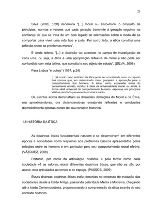 21



      Silva (2008, p.28) denomina “[...] moral ou ético-moral o conjunto de
princípios, normas e valores que cada geração transmite à geração seguinte na
confiança de que se trata de um bom legado de orientações sobre o modo de se
comportar para viver uma vida boa e justa. Por outro lado, a ética constitui uma
reflexão sobre os problemas morais”.

      E ainda reitera, “[...] a distinção vai aparecer no campo de investigação de
cada uma, ou seja, a ética é uma apropriação reflexiva da moral e não pode ser
confundida com esta última, que constitui o seu objeto de estudo”. (SILVA, 2008)

      Para Lisboa “e outros” (1997, p.24)

                      [...] A moral, como sinônimo de ética pode ser conceituada como o conjunto
                      das normas que, em determinado meio, granjeiam a aprovação para o
                      comportamento dos homens. A ética, como expressão única do
                      pensamento correto, conduz à ideia da universalidade moral, ou ainda, à
                      forma ideal universal do comportamento humano, expressa em princípios
                      válidos para todo pensamento normal e sadio.
      Os escritos acima demonstram as diferentes definições da Moral e da Ética,
ora aproximando-as, ora distanciando-as ensejando reflexões e conclusões
diametralmente opostas dentro de seu contexto histórico.



1.5 HISTÓRIA DA ÉTICA



      As doutrinas éticas fundamentais nascem e se desenvolvem em diferentes
épocas e sociedades como respostas aos problemas básicos apresentados pelas
relações entre os homens e em particular pelo seu comportamento moral efetivo.
(VÁZQUEZ, 2008)

      Portanto, por conta da articulação histórica e pela forma como cada
sociedade vê os valores, existe diferentes doutrinas éticas, que não se dão por
acaso, mas articuladas ao tempo e ao espaço. (PASSOS, 2009)

      Essas diversas doutrinas éticas estão descritas no processo de evolução das
sociedades desde a Idade Antiga, passando pela Idade Média e Moderna, chegando
até a Idade Contemporânea, proporcionando a compreensão da ética através do seu
contexto histórico.
 