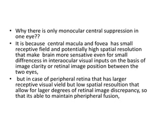 • Why there is only monocular central suppression in
one eye??
• It is because central macula and fovea has small
receptive field and potentially high spatial resolution
that make brain more sensative even for small
diffrencess in interaocular visual inputs on the basis of
image clarity or retinal image position between the
two eyes,
• but in case of peripheral retina that has larger
receptive visual vield but low spatial resoultion that
allow for lager degrees of retinal image discrepancy, so
that its able to maintain pheripheral fusion,
 