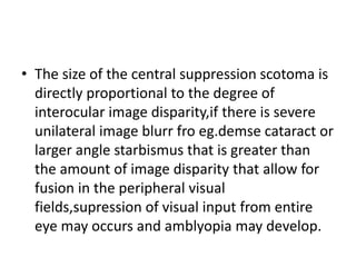 • The size of the central suppression scotoma is
directly proportional to the degree of
interocular image disparity,if there is severe
unilateral image blurr fro eg.demse cataract or
larger angle starbismus that is greater than
the amount of image disparity that allow for
fusion in the peripheral visual
fields,supression of visual input from entire
eye may occurs and amblyopia may develop.
 