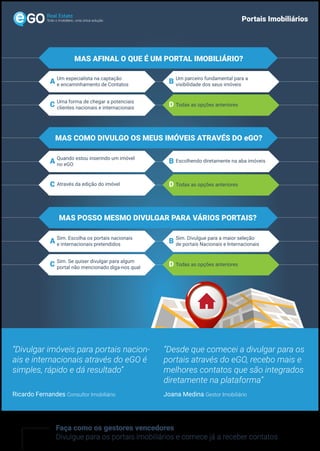 Todo o imobiliário, uma única solução Portais Imobiliários
Faça como os gestores vencedores
Divulgue para os portais imobiliários e comece já a receber contatos
“Divulgar imóveis para portais nacion-
ais e internacionais através do eGO é
simples, rápido e dá resultado”
“Desde que comecei a divulgar para os
portais através do eGO, recebo mais e
melhores contatos que são integrados
diretamente na plataforma”
Ricardo Fernandes Consultor Imobiliário Joana Medina Gestor Imobiliário
MAS AFINAL O QUE É UM PORTAL IMOBILIÁRIO?
Um especialista na captação
e encaminhamento de ContatosA Um parceiro fundamental para a
visibilidade dos seus imóveisB
Uma forma de chegar a potenciais
clientes nacionais e internacionaisC Todas as opções anterioresD
MAS COMO DIVULGO OS MEUS IMÓVEIS ATRAVÉS DO eGO?
Quando estou inserindo um imóvel
no eGOA Escolhendo diretamente na aba imóveisB
Através da edição do imóvelC D
MAS POSSO MESMO DIVULGAR PARA VÁRIOS PORTAIS?
Sim. Escolha os portais nacionais
e internacionais pretendidosA Sim. Divulgue para a maior seleção
de portais Nacionais e InternacionaisB
Sim. Se quiser divulgar para algum
portal não mencionado diga-nos qualC D
Todas as opções anteriores
Todas as opções anteriores
 