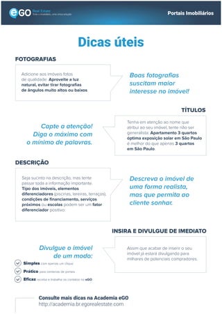 Todo o imobiliário, uma única solução Portais Imobiliários
Dicas úteis
Consulte mais dicas na Academia eGO
http://academia.br.egorealestate.com
FOTOGRAFIAS
Adicione aos imóveis fotos
de qualidade. Aproveite a luz
natural, evitar tirar fotografias
de ângulos muito altos ou baixos.
Boas fotografias
suscitam maior
interesse no imóvel!
TÍTULOS
Tenha em atenção ao nome que
atribui ao seu imóvel, tente não ser
generalista: Apartamento 3 quartos
óptima exposição solar em São Paulo
é melhor do que apenas 3 quartos
em São Paulo.
Capte a atenção!
Diga o máximo com
o mínimo de palavras.
INSIRA E DIVULGUE DE IMEDIATO
Assim que acabar de inserir o seu
imóvel já estará divulgando para
milhares de potenciais compradores.
Divulgue o imóvel
de um modo:
DESCRIÇÃO
Seja sucinto na descrição, mas tente
passar toda a informação importante.
Tipo dos imóveis, elementos
diferenciadores (piscinas, lareiras, terraços),
condições de financiamento, serviços
próximos ou escolas podem ser um fator
diferenciador positivo.
Descreva o imóvel de
uma forma realista,
mas que permita ao
cliente sonhar.
Simples com apenas um clique
Prático para centenas de portais
Eficaz receba e trabalhe os contatos no eGO
 