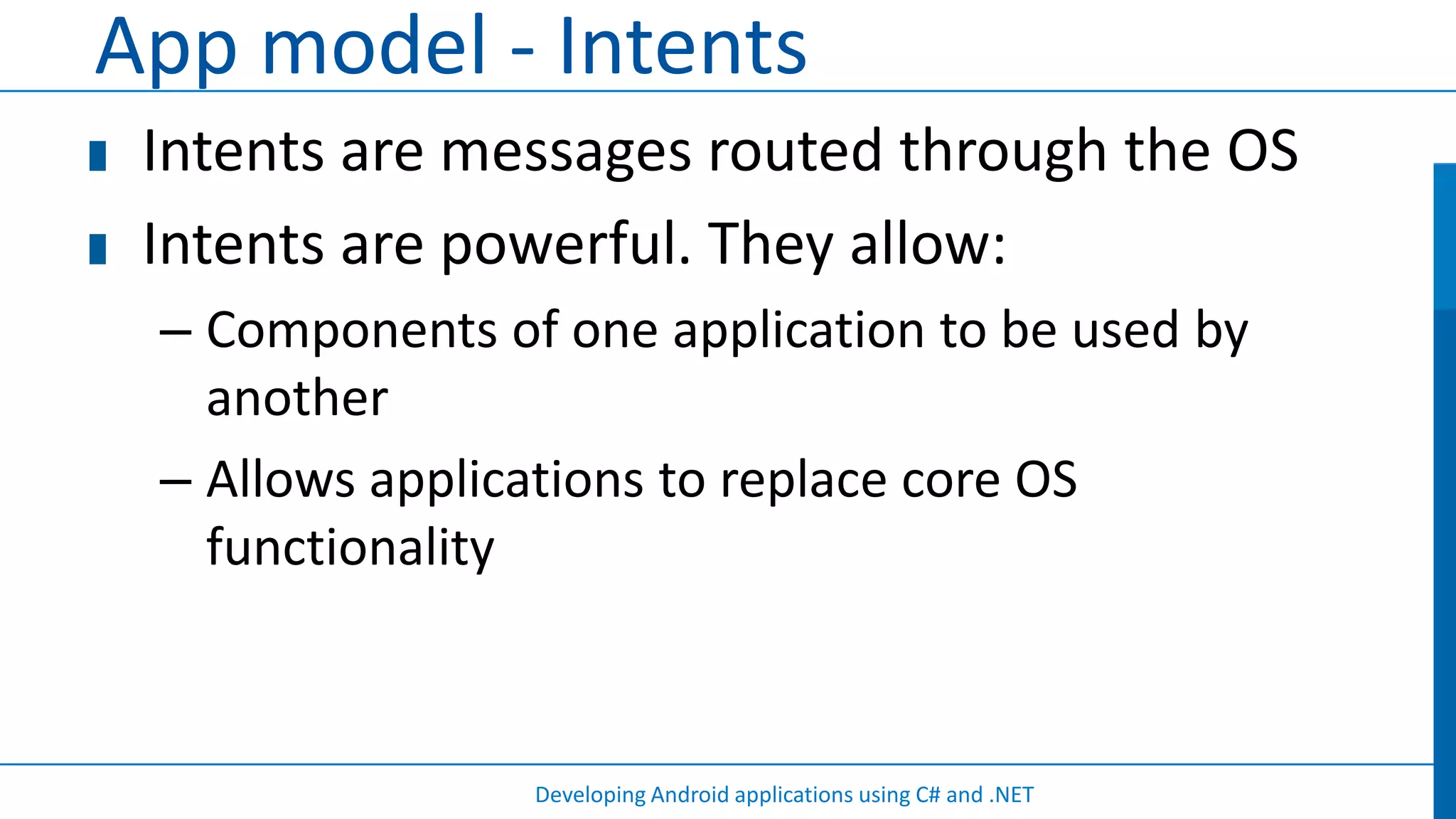 App model - Intents
 Intents are messages routed through the OS
 Intents are powerful. They allow:
 – Components of one application to be used by
   another
 – Allows applications to replace core OS
   functionality



                Developing Android applications using C# and .NET
 