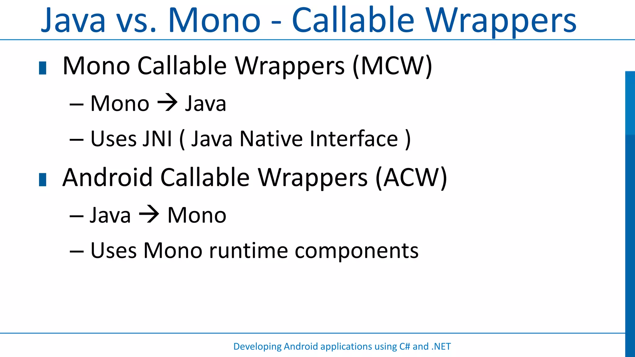 Java vs. Mono - Callable Wrappers
 Mono Callable Wrappers (MCW)
 – Mono  Java
 – Uses JNI ( Java Native Interface )
 Android Callable Wrappers (ACW)
 – Java  Mono
 – Uses Mono runtime components


                  Developing Android applications using C# and .NET
 