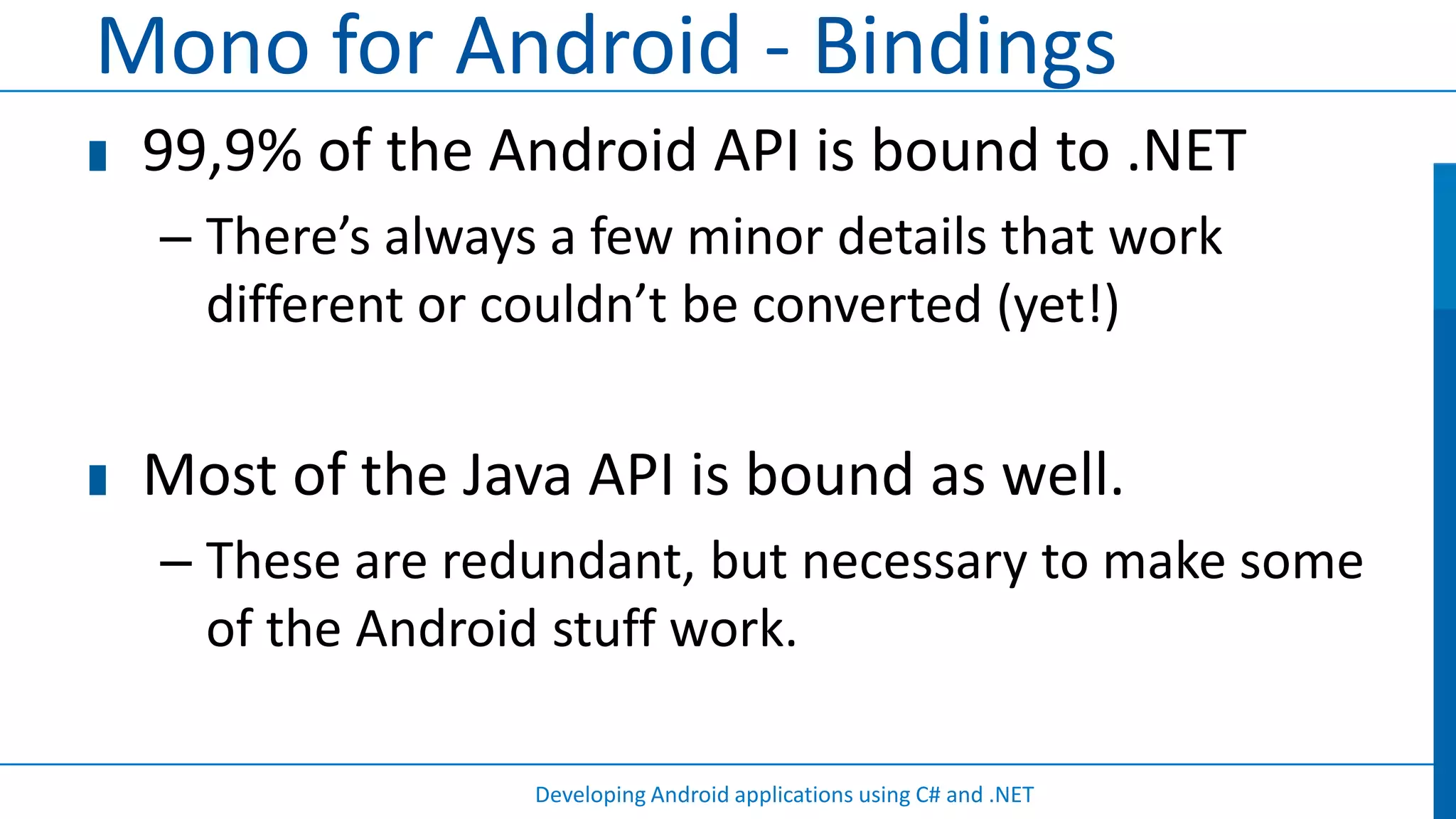 Mono for Android - Bindings
 99,9% of the Android API is bound to .NET
 – There’s always a few minor details that work
   different or couldn’t be converted (yet!)


 Most of the Java API is bound as well.
 – These are redundant, but necessary to make some
   of the Android stuff work.

                 Developing Android applications using C# and .NET
 