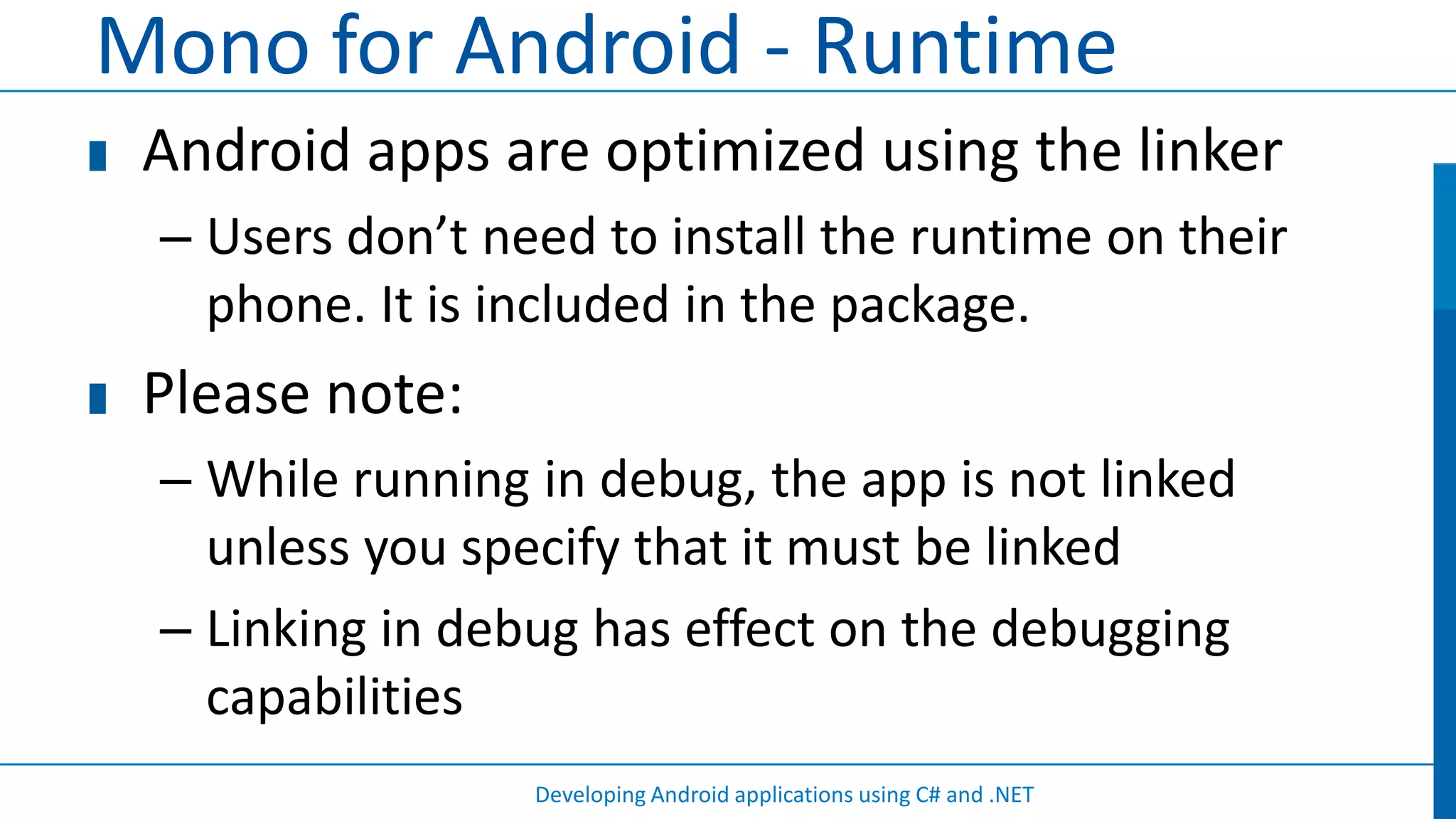 Mono for Android - Runtime
 Android apps are optimized using the linker
 – Users don’t need to install the runtime on their
   phone. It is included in the package.
 Please note:
 – While running in debug, the app is not linked
   unless you specify that it must be linked
 – Linking in debug has effect on the debugging
   capabilities
                 Developing Android applications using C# and .NET
 