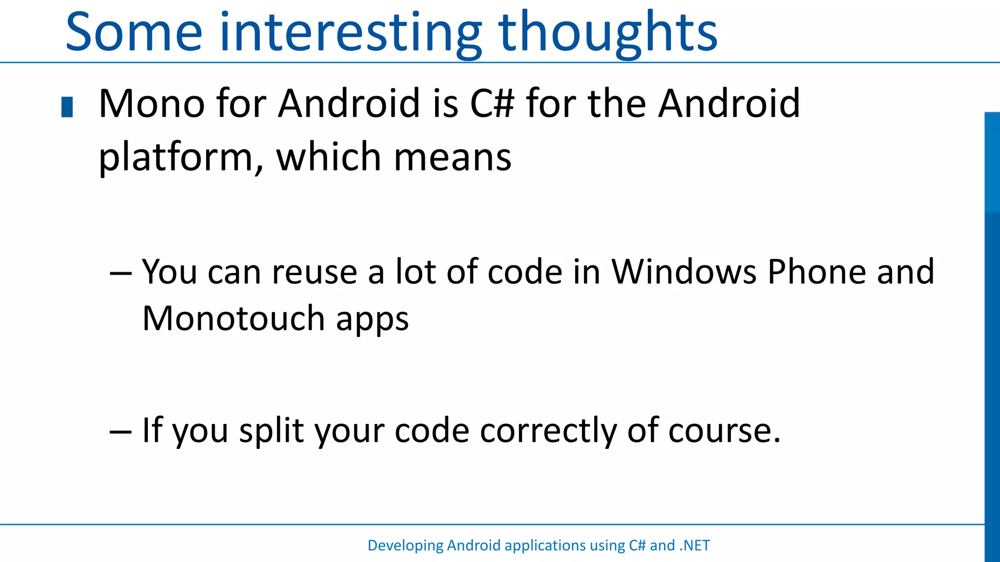 Some interesting thoughts
 Mono for Android is C# for the Android
 platform, which means

 – You can reuse a lot of code in Windows Phone and
   Monotouch apps

 – If you split your code correctly of course.

                  Developing Android applications using C# and .NET
 