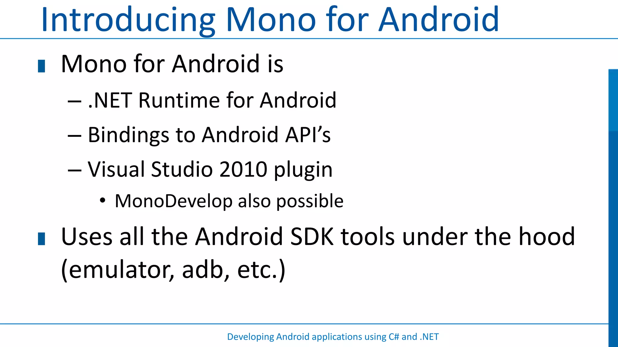Introducing Mono for Android
 Mono for Android is
 – .NET Runtime for Android
 – Bindings to Android API’s
 – Visual Studio 2010 plugin
    • MonoDevelop also possible
 Uses all the Android SDK tools under the hood
 (emulator, adb, etc.)

                  Developing Android applications using C# and .NET
 