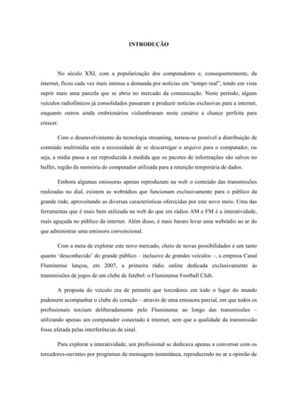 INTRODUÇÃO
No século XXI, com a popularização dos computadores e, consequentemente, da
internet, ficou cada vez mais intensa a demanda por notícias em “tempo real”, tendo em vista
suprir mais uma parcela que se abria no mercado da comunicação. Neste período, alguns
veículos radiofônicos já consolidados passaram a produzir notícias exclusivas para a internet,
enquanto outros ainda embrionários vislumbraram neste cenário a chance perfeita para
crescer.
Com o desenvolvimento da tecnologia streaming, tornou-se possível a distribuição de
conteúdo multimídia sem a necessidade de se descarregar o arquivo para o computador, ou
seja, a mídia passa a ser reproduzida à medida que os pacotes de informações são salvos no
buffer, região da memória do computador utilizada para a retenção temporária de dados.
Embora algumas emissoras apenas reproduzam na web o conteúdo das transmissões
realizadas no dial, existem as webrádios que funcionam exclusivamente para o público da
grande rede, aproveitando as diversas características oferecidas por este novo meio. Uma das
ferramentas que é mais bem utilizada na web do que em rádios AM e FM é a interatividade,
mais aguçada no público da internet. Além disso, é mais barato levar uma webrádio ao ar do
que administrar uma emissora convencional.
Com a meta de explorar este novo mercado, cheio de novas possibilidades e um tanto
quanto ‘desconhecido’ do grande público – inclusive de grandes veículos –, a empresa Canal
Fluminense lançou, em 2007, a primeira rádio online dedicada exclusivamente às
transmissões de jogos de um clube de futebol: o Fluminense Football Club.
A proposta do veículo era de permitir que torcedores em todo o lugar do mundo
pudessem acompanhar o clube do coração – através de uma emissora parcial, em que todos os
profissionais torciam deliberadamente pelo Fluminense ao longo das transmissões –
utilizando apenas um computador conectado à internet, sem que a qualidade da transmissão
fosse afetada pelas interferências de sinal.
Para explorar a interatividade, um profissional se dedicava apenas a conversar com os
torcedores-ouvintes por programas de mensagem instantânea, reproduzindo no ar a opinião de
 