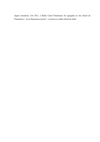 alguns torcedores. Em 2011, a Rádio Canal Fluminense foi agregada ao site oficial do
Fluminense < www.fluminense.com.br > e tornou-se a rádio oficial do clube.
 