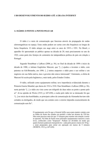 1 DO DESENVOLVIMENTO DO RÁDIO ATÉ A ERA DA INTERNET
1.1 RÁDIO: O PONTO A PONTO PELO AR
O rádio é o meio de comunicação que funciona através da propagação de ondas
eletromagnéticas no espaço. Estas ondas podem ser curtas com alta frequência ou longas de
baixa frequência. O rádio atingiu seu auge entre os anos de 1919 e 1951. No Brasil, o
aparelho foi apresentado ao público apenas na década de 20, mais precisamente no ano de
1922, como parte dos festejos do centenário da independência política do país em relação a
Portugal.
Segundo Straubhaar e LaRose (2004, p. 56), no final da década de 1890 e início da
década de 1900, o italiano Guglielmo Marconi, que “[...] ajudou a inventar o rádio, com
patentes na Grã-Bretanha, em 1896. [...] tentou empurrar o rádio para o uso militar e em
negócios em sua Itália nativa, mas o governo não estava interessado”. Entretanto, a oferta de
Marconi foi aceita pela Inglaterra e, mais tarde, pelos Estados Unidos.
O rádio, utilizado como equipamento militar, teve importância evidenciada durante a
Primeira Guerra Mundial, que durou de 1914 a 1918. Para Straubhaar e LaRose (2004, p. 56),
neste período “[...] o rádio era visto como um telégrafo de duas mãos ou ponto a ponto pelo
ar”. Já na opinião de Worts (1915, p. 647-650), a razão pelo rádio ter se destacado foi que
“[...] no início das hostilidades, os principais cabos de comunicação da Alemanha haviam sido
cortados ou desligados, de modo que seu contato com o exterior dependia essencialmente da
comunicação sem fio”.
O equipamento sem fio que o General Joffre usava para manter contato com
as linhas de frente dos aliados era portátil e tinha um alcance de 320 km.
Não eram precisos mais do que 15 minutos para montar esta estação e torná-
la operante. Na linha de frente eram utilizados equipamentos menores e mais
leves, conhecidos como "knapsack". Podiam ser divididos de modo que
quatro homens pudessem transportá-los - cada parte pesava menos de 10 kg -
e eram preparados para entrar em operação em menos de 5 minutos
(WORTS, 1915, p. 647-650).
 