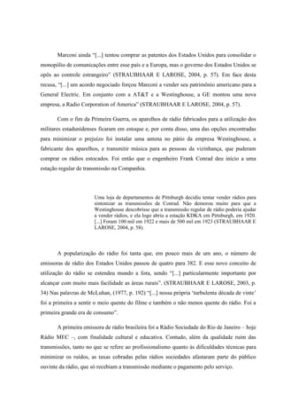 Marconi ainda “[...] tentou comprar as patentes dos Estados Unidos para consolidar o
monopólio de comunicações entre esse país e a Europa, mas o governo dos Estados Unidos se
opôs ao controle estrangeiro” (STRAUBHAAR E LAROSE, 2004, p. 57). Em face desta
recusa, “[...] um acordo negociado forçou Marconi a vender seu patrimônio americano para a
General Electric. Em conjunto com a AT&T e a Westinghouse, a GE montou uma nova
empresa, a Radio Corporation of America” (STRAUBHAAR E LAROSE, 2004, p. 57).
Com o fim da Primeira Guerra, os aparelhos de rádio fabricados para a utilização dos
militares estadunidenses ficaram em estoque e, por conta disso, uma das opções encontradas
para minimizar o prejuízo foi instalar uma antena no pátio da empresa Westinghouse, a
fabricante dos aparelhos, e transmitir música para as pessoas da vizinhança, que puderam
comprar os rádios estocados. Foi então que o engenheiro Frank Conrad deu início a uma
estação regular de transmissão na Companhia.
Uma loja de departamentos de Pittsburgh decidiu tentar vender rádios para
sintonizar as transmissões de Conrad. Não demorou muito para que a
Westinghouse descobrisse que a transmissão regular de rádio poderia ajudar
a vender rádios, e ela logo abriu a estação KDKA em Pittsburgh, em 1920.
[...] Foram 100 mil em 1922 e mais de 500 mil em 1923 (STRAUBHAAR E
LAROSE, 2004, p. 58).
A popularização do rádio foi tanta que, em pouco mais de um ano, o número de
emissoras de rádio dos Estados Unidos passou de quatro para 382. E esse novo conceito de
utilização do rádio se estendeu mundo a fora, sendo “[...] particularmente importante por
alcançar com muito mais facilidade as áreas rurais”. (STRAUBHAAR E LAROSE, 2003, p.
34) Nas palavras de McLuhan, (1977, p. 192) “[...] nossa própria ‘turbulenta década de vinte’
foi a primeira a sentir o meio quente do filme e também o não menos quente do rádio. Foi a
primeira grande era de consumo”.
A primeira emissora de rádio brasileira foi a Rádio Sociedade do Rio de Janeiro – hoje
Rádio MEC –, com finalidade cultural e educativa. Contudo, além da qualidade ruim das
transmissões, tanto no que se refere ao profissionalismo quanto às dificuldades técnicas para
minimizar os ruídos, as taxas cobradas pelas rádios sociedades afastaram parte do público
ouvinte da rádio, que só recebiam a transmissão mediante o pagamento pelo serviço.
 