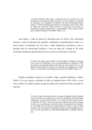 A fórmula utilizada, então, para a criação de uma nova emissora era a da
formação de uma rádio-sociedade, que previa em seus estatutos a existência
de associados com obrigação de colaborar com uma determinada quantia
mensal. A verba arrecadada dessa forma era a principal, senão a única, fonte
de renda das emissoras. Muitas pessoas se associavam, mas poucas se
mantinham pagando regularmente as mensalidades. Eram tempos difíceis
para as rádio-sociedades (CALABRE, 2004, p. 12).
Anos depois, o rádio de galena foi substituído pelo de válvula. Essa substituição
barateou o custo de fabricação dos aparelhos, culminando na popularização do rádio e no
maior alcance da população. Em face disso, o rádio rapidamente consolidou-se como o
principal meio de comunicação brasileiro e viveu seu auge até a década de 50, tendo
crescimento freado pelo aparecimento de um novo meio de comunicação: a televisão.
O rádio criou modas, inovou estilos, inventou práticas cotidianas, estimulou
novos tipos de sociabilidade. Ícone de modernidade até a década de 1950,
ele cumpriu um destacado papel social tanto na vida privada como na vida
pública, promovendo um processo de integração que suplantava os limites
físicos e os altos índices de analfabetismo no país (CALABRE, 2004, p. 7).
Situação semelhante aconteceu nos Estados Unidos, segundo Straubhaar e LaRose
(2004, p. 63), que citaram a utilização do rádio na Segunda Guerra (1939–1945) e, assim
como a autora Lia Calabre, ligaram a queda do número de emissoras de rádio à ascensão da
televisão.
As redes de rádio continuaram fortes ao longo da Segunda Guerra Mundial,
o que em muitos casos representou um pico na importância do rádio quando
comparado a outras formas de mídia. [...] As redes de rádio desenvolveram-
se altamente até 1947, o mesmo ano em que a audiência dos cinemas chegou
ao pico, mas, à medida que a televisão cresceu em proeminência, tornando-
se a principal fonte nacional de entretenimento de massa, a rede de rádio
começou a ter seu progresso restringido. O número de redes afiliadas caiu de
97%, em 1947, para 50% em 1955 (STRAUBHAAR E LAROSE, 2004, p.
63).
 