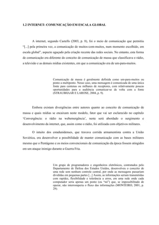 1.2 INTERNET: COMUNICAÇÃO EM ESCALA GLOBAL
A internet, segundo Castells (2003, p. 8), foi o meio de comunicação que permitiu
“[...] pela primeira vez, a comunicação de muitos-com-muitos, num momento escolhido, em
escala global”, aspecto aguçado pela criação recente das redes sociais. No entanto, esta forma
de comunicação era diferente do conceito de comunicação de massa que classificava o rádio,
a televisão e as demais mídias existentes, em que a comunicação era de um-para-muitos.
Comunicação de massa é geralmente definida como um-para-muitos ou
ponto a multiponto. Nesse caso, uma mensagem é comunicada de uma única
fonte para centenas ou milhares de receptores, com relativamente poucas
oportunidades para a audiência comunicar-se de volta com a fonte
(STRAUBHAAR E LAROSE, 2004, p. 9).
Embora existam divergências entre autores quanto ao conceito de comunicação de
massa e quais mídias se encaixam neste modelo, fator que vai ser esclarecido no capítulo
‘Convergência: o rádio na webemergência’, neste será abordado o surgimento e
desenvolvimento da internet, que, assim como o rádio, foi utilizada com objetivos militares.
O intuito dos estadunidenses, que travava corrida armamentista contra a União
Soviética, era desenvolver a possibilidade de manter comunicação com as bases militares
mesmo que o Pentágono e os meios convencionais de comunicação da época fossem atingidos
em um ataque inimigo durante a Guerra Fria.
Um grupo de programadores e engenheiros eletrônicos, contratados pelo
Departamento de Defesa dos Estados Unidos, desenvolveu o conceito de
uma rede sem nenhum controle central, por onde as mensagens passariam
divididas em pequenas partes [...] Assim, as informações seriam transmitidas
com rapidez, flexibilidade e tolerância a erros, em uma rede onde cada
computador seria apenas um ponto (ou “nó”) que, se impossibilitado de
operar, não interromperia o fluxo das informações (MONTEIRO, 2001, p.
28).
 