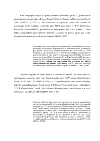 Com esta proposta surgiu a Arpanet, precursora da internet, que foi “[...] uma rede de
computadores montada pela Advanced Research Projects Agency (ARPA) em setembro de
1969” (CASTELLS, 2003, p. 13). Entretanto, o projeto foi usado pelo cientista da
computação J.C.R. Licklider, contratado pela ARPA para liderar o IPTO (Information
Processing Techniques Office), para realizar um sonho pessoal dele, o da criação de “[...] uma
rede de computadores que permitisse o trabalho cooperativo em grupos, mesmo que fossem
integrados por pessoas geograficamente distantes” (IMRE, 1997).
Para montar uma rede interativa de computadores, o IPTO valeu-se de uma
tecnologia revolucionária de transmissão de telecomunicações, a comutação
por pacote, desenvolvida independentemente por Paul Baran na Rand
Corporation e por Donald Davies no British National Physical Laboratory. O
projeto de Baran de uma rede de comunicação descentralizada, flexível, foi
uma proposta que a Rand Corporation fez ao Departamento de Defesa para a
construção de um sistema militar de comunicações capaz de sobreviver a um
ataque nuclear, embora esse nunca tenha sido o objetivo por trás do
desenvolvimento da Arpanet (grifo nosso). O IPTO usou essa tecnologia
de comutação por pacote no projeto da Arpanet (CASTELLS, 2003, p. 14).
“O passo seguinte foi tornar possível a conexão da Arpanet com outras redes de
computadores, a começar pelas redes de comunicação que a ARPA estava administrando, a
PRNET e a SATNET” (CASTELLS, 2003, p.14). A possibilidade de conexão entre diferentes
redes foi alcançada apenas no fim da década de 1970, com “o desenvolvimento e utilização do
TCP/IP (Transmission Control Protocol/Internet Protocol) como protocolo para a troca de
informações na ARPAnet” (MONTEIRO, 2001, p. 28).
Para que pudessem falar umas com as outras, as redes de computadores
precisavam de protocolos de comunicação padronizados. Isso foi conseguido
em parte em 1973, num seminário em Stanford, por um grupo liderado por
Cerf, Gerard Lelann (do grupo de pesquisa francês Cyclades), e Robert
Metcalfe [então no Xerox PARC], com o projeto do protocolo de controle de
transmissão [TCP]. Em 1978 Cerf, Postel e Crocker, trabalhando na
Universidade da Califórnia do Sul, dividiram o TCP em duas partes,
acrescentando um protocolo intra-rede [IP], o que gerou o protocolo TCP/IP,
o padrão segundo o qual a Internet continua operando até hoje (CASTELLS,
2003: p. 14-15).
 