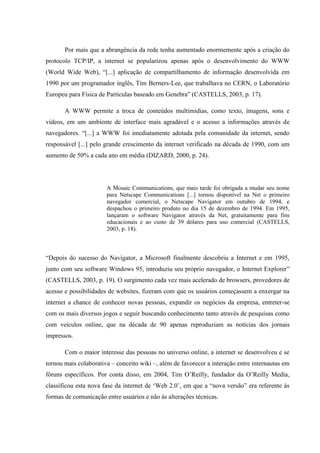 Por mais que a abrangência da rede tenha aumentado enormemente após a criação do
protocolo TCP/IP, a internet se popularizou apenas após o desenvolvimento do WWW
(World Wide Web), “[...] aplicação de compartilhamento de informação desenvolvida em
1990 por um programador inglês, Tim Berners-Lee, que trabalhava no CERN, o Laboratório
Europeu para Física de Partículas baseado em Genebra” (CASTELLS, 2003, p. 17).
A WWW permite a troca de conteúdos multimídias, como texto, imagens, sons e
vídeos, em um ambiente de interface mais agradável e o acesso a informações através de
navegadores. “[...] a WWW foi imediatamente adotada pela comunidade da internet, sendo
responsável [...] pelo grande crescimento da internet verificado na década de 1990, com um
aumento de 50% a cada ano em média (DIZARD, 2000, p. 24).
A Mosaic Communications, que mais tarde foi obrigada a mudar seu nome
para Netscape Communications [...] tornou disponível na Net o primeiro
navegador comercial, o Netscape Navigator em outubro de 1994, e
despachou o primeiro produto no dia 15 de dezembro de 1994. Em 1995,
lançaram o software Navigator através da Net, gratuitamente para fins
educacionais e ao custo de 39 dólares para uso comercial (CASTELLS,
2003, p. 18).
“Depois do sucesso do Navigator, a Microsoft finalmente descobriu a Internet e em 1995,
junto com seu software Windows 95, introduziu seu próprio navegador, o Internet Explorer”
(CASTELLS, 2003, p. 19). O surgimento cada vez mais acelerado de browsers, provedores de
acesso e possibilidades de websites, fizeram com que os usuários começassem a enxergar na
internet a chance de conhecer novas pessoas, expandir os negócios da empresa, entreter-se
com os mais diversos jogos e seguir buscando conhecimento tanto através de pesquisas como
com veículos online, que na década de 90 apenas reproduziam as notícias dos jornais
impressos.
Com o maior interesse das pessoas no universo online, a internet se desenvolveu e se
tornou mais colaborativa – conceito wiki –, além de favorecer a interação entre internautas em
fóruns específicos. Por conta disso, em 2004, Tim O’Reilly, fundador da O’Reilly Media,
classificou esta nova fase da internet de ‘Web 2.0’, em que a “nova versão” era referente às
formas de comunicação entre usuários e não às alterações técnicas.
 