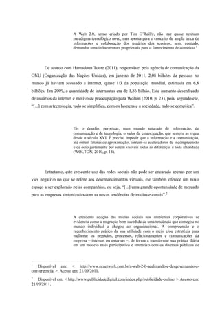 A Web 2.0, termo criado por Tim O’Reilly, não traz quase nenhum
paradigma tecnológico novo, mas aponta para o conceito de ampla troca de
informações e colaboração dos usuários dos serviços, sem, contudo,
demandar uma infraestrutura proprietária para o fornecimento de conteúdo.1
De acordo com Hamadoun Toure (2011), responsável pela agência de comunicação da
ONU (Organização das Nações Unidas), em janeiro de 2011, 2,08 bilhões de pessoas no
mundo já haviam acessado a internet, quase 1/3 da população mundial, estimada em 6,8
bilhões. Em 2009, a quantidade de internautas era de 1,86 bilhão. Este aumento desenfreado
de usuários da internet é motivo de preocupação para Wolton (2010, p. 23), pois, segundo ele,
“[...] com a tecnologia, tudo se simplifica, com os homens e a sociedade, tudo se complica”.
Eis o desafio: perpetuar, num mundo saturado de informação, de
comunicação e de tecnologia, o valor da emancipação, que sempre as regeu
desde o século XVI. É preciso impedir que a informação e a comunicação,
até ontem fatores de aproximação, tornem-se aceleradores de incompreensão
e de ódio justamente por serem visíveis todas as diferenças e toda alteridade
(WOLTON, 2010, p. 14).
Entretanto, este crescente uso das redes sociais não pode ser encarado apenas por um
viés negativo no que se refere aos desentendimentos virtuais, ele também oferece um novo
espaço a ser explorado pelas companhias, ou seja, “[...] uma grande oportunidade de mercado
para as empresas sintonizadas com as novas tendências de mídias e canais”.2
A crescente adoção das mídias sociais nos ambientes corporativos se
evidencia como a migração bem sucedida de uma tendência que começou no
mundo individual e chegou ao organizacional. A compreensão e o
reconhecimento prático da sua utilidade com o meio e/ou estratégia para
melhorar os negócios, processos, relacionamentos e comunicações da
empresa – internas ou externas –, de forma a transformar sua prática diária
em um modelo mais participativo e interativo com os diversos públicos de
1
Disponível em: < http://www.ecnetwork.com.br/a-web-2-0-acelerando-e-desgovernando-a-
convergencia/ >. Acesso em: 21/09/2011.
2
Disponível em: < http://www.publicidadedigital.com/index.php/publicidade-online/ > Acesso em:
21/09/2011.
 
