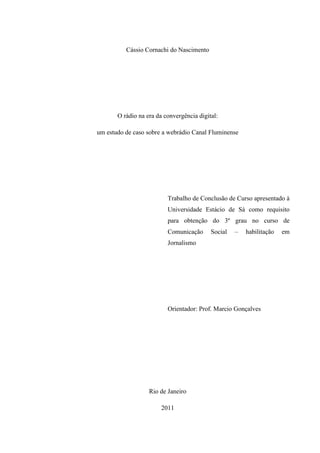 Cássio Cornachi do Nascimento
O rádio na era da convergência digital:
um estudo de caso sobre a webrádio Canal Fluminense
Trabalho de Conclusão de Curso apresentado à
Universidade Estácio de Sá como requisito
para obtenção do 3º grau no curso de
Comunicação Social – habilitação em
Jornalismo
Orientador: Prof. Marcio Gonçalves
Rio de Janeiro
2011
 