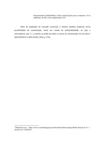 relacionamento [stakeholders] é fator essencial para que as empresas 1.0 se
redefinam, de fato, como organizações 2.0.3
Além da ampliação do mercado comercial, a internet também propiciou novas
possibilidades de comunicação, muito em virtude da multimidialidade, ou seja, a
convergência, que “[...] consiste na união de todos os meios de comunicação em um único”
(MAGNONI E CARVALHO, 2010, p. 274).
3
Disponível em: < http://www.e-consultingcorp.com.br/midia/ultimos-artigos/Redes-Sociais-S.A-1 >.
Acesso em: 21/09/2011.
 