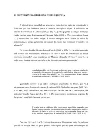 1.3 CONVERGÊNCIA: O RÁDIO NA WEBEMERGÊNCIA
A internet tem a capacidade de absorver os mais diversos meios de comunicação e
fazer com que eles funcionem juntos, a chamada convergência digital. A multimídia, na
opinião de Straubhaar e LaRose (2004, p. 23), “[...] está apagando as antigas distinções
rígidas entre os meios de comunicação”. Segundo Fidler (1998, p. 57), a convergência é uma
“[...] metamorfose dos meios antigos. E quando emergem novas formas de meios de
comunicação, as antigas geralmente não deixam de existir, mas continuam evoluindo e se
adaptando”.
Foi o caso do rádio. De acordo com Castells (2003, p. 157), “[...] a radiotransmissão
está vivendo um renascimento, tornando-se de fato o meio de comunicação de maior
penetração no mundo”, sendo considerado por Magnoni e Carvalho (2010, p. 7) como “[...] a
maior prova da capacidade de convivência dos diferentes meios de comunicação”.
A audição de rádio está florescendo na Internet, tanto a partir de estações de
transmissão aberta quanto de transmissões radiofônicas feitas pela Internet.
A relação de rádios feita pelo MIT nos EUA mostra mais de 10.000 estações
transmitindo na Internet (CASTELLS, 2003, p.162).
Quantidade superior à de rádios analógicas encontradas no Brasil, que “[...]
ultrapassou a marca de nove mil estações de rádio em 2010. No final do ano, eram 2.602 FMs,
1.784 Mas, 4.193 comunitárias, 465 FMs educativas, 74 OTs e 66 OCs, totalizando 9.184
emissoras” (Sandra Regina da Silva, 2011, p. 24). Estes números mostram que a opinião de
Barbeiro e Lima (2003) é mais do que correta.
É preciso separar a idéia de rádio como aquele aparelhinho quadrado, com
botões, e que retransmite emissoras de áudio. O rádio, comunicação auditiva,
eletrônica à distância, pode se materializar no computador, basta que este
tenha instalado um programa de áudio (BARBEIRO E LIMA, 2003, p. 45).
Para Jung (2011, p. 21), a “[...] internet deu um novo fôlego para o rádio. É o meio em
que ele vai navegar. Mais do que o próprio rádio digital, que até agora não conseguiu se
 