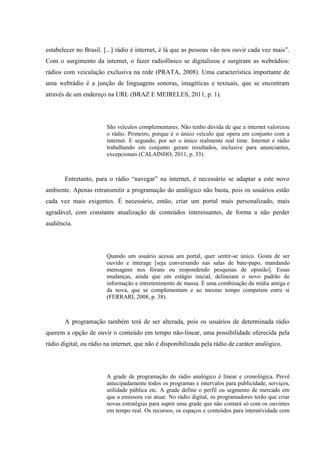 estabelecer no Brasil. [...] rádio é internet, é lá que as pessoas vão nos ouvir cada vez mais”.
Com o surgimento da internet, o fazer radiofônico se digitalizou e surgiram as webrádios:
rádios com veiculação exclusiva na rede (PRATA, 2008). Uma característica importante de
uma webrádio é a junção de linguagens sonoras, imagéticas e textuais, que se encontram
através de um endereço na URL (BRAZ E MEIRELES, 2011, p. 1).
São veículos complementares. Não tenho dúvida de que a internet valorizou
o rádio. Primeiro, porque é o único veículo que opera em conjunto com a
internet. E segundo, por ser o único realmente real time. Internet e rádio
trabalhando em conjunto geram resultados, inclusive para anunciantes,
excepcionais (CALAINHO, 2011, p. 33).
Entretanto, para o rádio “navegar” na internet, é necessário se adaptar a este novo
ambiente. Apenas retransmitir a programação do analógico não basta, pois os usuários estão
cada vez mais exigentes. É necessário, então, criar um portal mais personalizado, mais
agradável, com constante atualização de conteúdos interessantes, de forma a não perder
audiência.
Quando um usuário acessa um portal, quer sentir-se único. Gosta de ser
ouvido e interage [seja conversando nas salas de bate-papo, mandando
mensagens nos fóruns ou respondendo pesquisas de opinião]. Essas
mudanças, ainda que em estágio inicial, delineiam o novo padrão de
informação e entretenimento de massa. É uma combinação da mídia antiga e
da nova, que se complementam e ao mesmo tempo competem entre si
(FERRARI, 2008, p. 38).
A programação também terá de ser alterada, pois os usuários de determinada rádio
querem a opção de ouvir o conteúdo em tempo não-linear, uma possibilidade oferecida pela
rádio digital, ou rádio na internet, que não é disponibilizada pela rádio de caráter analógico.
A grade de programação do rádio analógico é linear e cronológica. Prevê
antecipadamente todos os programas e intervalos para publicidade, serviços,
utilidade pública etc. A grade define o perfil ou segmento de mercado em
que a emissora vai atuar. No rádio digital, os programadores terão que criar
novas estratégias para suprir uma grade que não contará só com os ouvintes
em tempo real. Os recursos, os espaços e conteúdos para interatividade com
 
